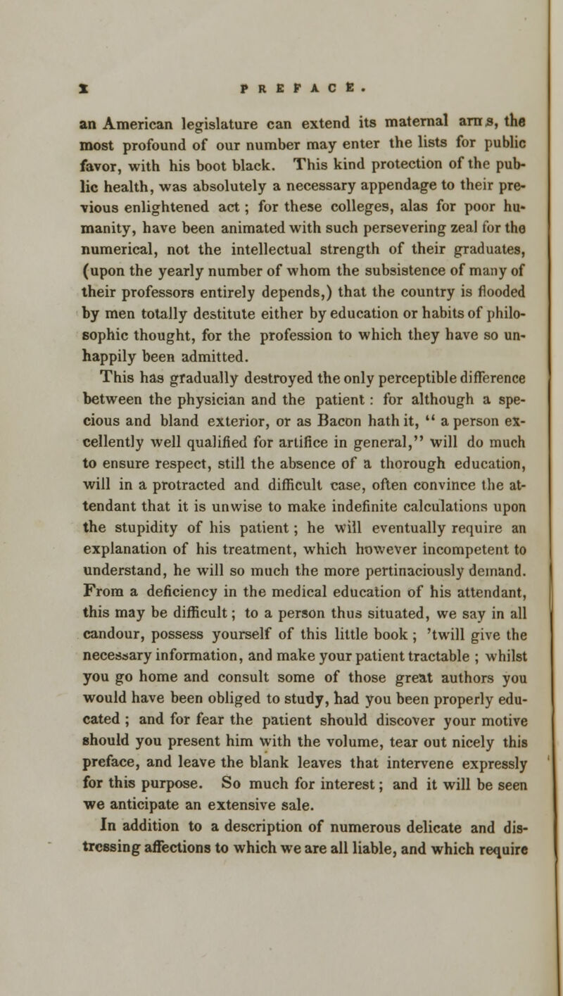 an American legislature can extend its maternal am 3, the most profound of our number may enter the lists for public favor, with his boot black. This kind protection of the pub- lic health, was absolutely a necessary appendage to their pre- vious enlightened act; for these colleges, alas for poor hu- manity, have been animated with such persevering zeal for the numerical, not the intellectual strength of their graduates, (upon the yearly number of whom the subsistence of many of their professors entirely depends,) that the country is flooded by men totally destitute either by education or habits of philo- sophic thought, for the profession to which they have so un- happily been admitted. This has gradually destroyed the only perceptible difference between the physician and the patient: for although a spe- cious and bland exterior, or as Bacon hath it,  a person ex- cellently well qualified for artifice in general, will do much to ensure respect, still the absence of a thorough education, will in a protracted and difficult case, often convince the at- tendant that it is unwise to make indefinite calculations upon the stupidity of his patient; he will eventually require an explanation of his treatment, which however incompetent to understand, he will so much the more pertinaciously demand. From a deficiency in the medical education of his attendant, this may be difficult; to a person thus situated, we say in all candour, possess yourself of this little book ; 'twill give the necessary information, and make your patient tractable ; whilst you go home and consult some of those great authors you would have been obliged to study, had you been properly edu- cated ; and for fear the patient should discover your motive should you present him with the volume, tear out nicely this preface, and leave the blank leaves that intervene expressly for this purpose. So much for interest; and it will be seen we anticipate an extensive sale. In addition to a description of numerous delicate and dis- tressing affections to which we are all liable, and which require