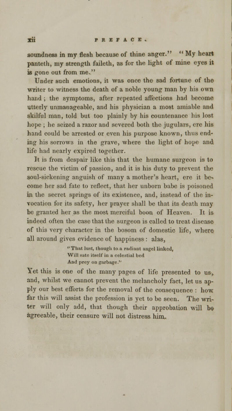 soundness in my flesh because of thine anger.  My heart panteth, my strength faileth, as for the light of mine eyes it is gone out from me. Under such emotions, it was once the sad fortune of the writer to witness the death of a noble young man by his own hand ; the symptoms, after repeated affections had become utterly unmanageable, and his physician a most amiable and skilful man, told but too plainly by his countenance bis lost hope ; he seized a razor and severed both the jugulars, ere his hand could be arrested or even his purpose known, thus end- ing his sorrows in the grave, where the light of hope and life had nearly expired together. It is from despair like this that the humane surgeon is to rescue the victim of passion, and it is his duty to prevent the soul-sickening anguish of many a mother's heart, ere it be- come her sad fate to reflect, that her unborn babe is poisoned in the secret springs of its existence, and, instead of the in- vocation for its safety, her prayer shall be that its death may be granted her as the most merciful boon of Heaven. It is indeed often the case that the surgeon is called to treat disease of this very character in the bosom of domestic life, where all around gives evidence of happiness : alas, That lust, though to a radiant augel linked, Will sate itself in a celestial bed And prey on garbage. Yet this is one of the many pages of life presented to us,. and, whilst we cannot prevent the melancholy fact, let us ap- ply our best efforts for the removal of the consequence : how far this will assist the profession is yet to be seen. The wri- ter will only add, that though their approbation will be- agreeable, their censure will not distress him.