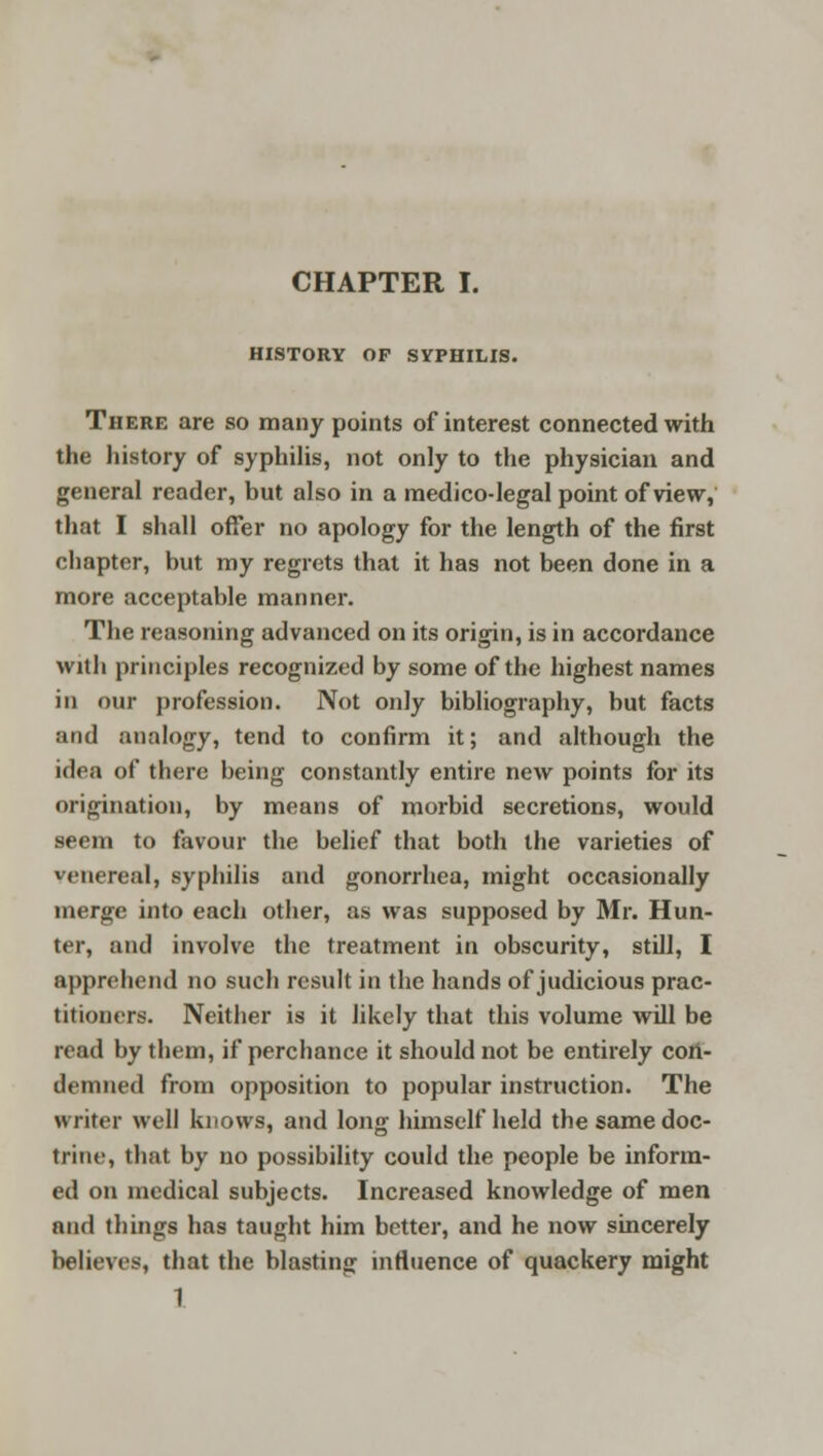 HISTORY OP SYPHILIS. There are so many points of interest connected with the history of syphilis, not only to the physician and general reader, but also in a medico-legal point of view, that I shall offer no apology for the length of the first chapter, but my regrets that it has not been done in a more acceptable manner. The reasoning advanced on its origin, is in accordance with principles recognized by some of the highest names in our profession. Not only bibliography, but facts and analogy, tend to confirm it; and although the idea of there being constantly entire new points for its origination, by means of morbid secretions, would seem to favour the belief that both the varieties of venereal, syphilis and gonorrhea, might occasionally merge into each other, as was supposed by Mr. Hun- ter, and involve the treatment in obscurity, still, I apprehend no such result in the hands of judicious prac- titioners. Neither is it likely that this volume will be read by them, if perchance it should not be entirely con- demned from opposition to popular instruction. The writer well knows, and long himself held the same doc- trine, that by no possibility could the people be inform- ed on medical subjects. Increased knowledge of men and things has taught him better, and he now sincerely believes, that the blasting influence of quackery might 1