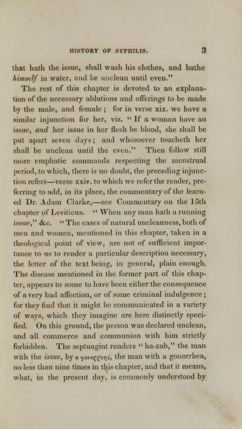 that hath the issue, shall wash his clothes, and bathe himself in water, and be unclean until even. The rest of this chapter is devoted to an explana- tion of the necessary ablutions and offerings to be made by the male, and female ; for in verse xix. we have a similar injunction for her, viz.  If a woman have an issue, and her issue in her flesh be blood, she shall be put apart seven days; and whosoever toucheth her shall be unclean until the even. Then follow still more emphatic commands respecting the menstrual period, to which, there is no doubt, the preceding injunc- tion refers—verse xxiv. to which we refer the reader, pre- ferring to add, in its place, the commentary of the learn- ed Dr. Adam Clarke,—see Commentary on the 15th chapter of Leviticus.  When any man hath a running issue, &c.  The cases of natural uncleanness, both of men and women, mentioned in this chapter, taken in a theological point of view, are not of sufficient impor- tance to us to render a particular description necessary, the letter of the text being, in general, plain enough. The disease mentioned in the former part of this chap- ter, appears to some to have been either the consequence of a very bad affection, or of some criminal indulgence ; for they find that it might be communicated in a variety of ways, which they imagine are here distinctly speci- fied. On this ground, the person was declared unclean, and all commerce and communion with him strictly forbidden. The septuagint renders  ha-zab, the man with the issue, by o yovoggvqs, the man with a gonorrhea, no less than nine times in this chapter, and that it means, what, in the present day, is commonly understood by