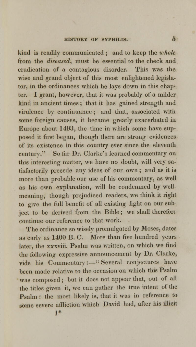 kind is readily communicated ; and to keep the whole from the diseased, must be essential to the check and eradication of a contagious disorder. This was the wise and grand object of this most enlightened legisla- tor, in the ordinances which he lays down in this chap- ter. I grant, however, that it was probably of a milder kind in ancient times; that it has gained strength and virulence by continuance; and that, associated with some foreign causes, it became greatly exacerbated in Europe about 1493, the time in which some have sup- posed it first began, though there are strong evidences of its existence in this country ever since the eleventh century. So far Dr. Clarke's learned commentary on this interesting matter, we have no doubt, will very sa- tisfactorily precede any ideas of our own ; and as it is more than probable our use of his commentary, as well as his own explanation, will be condemned by well- meaning, though prejudiced readers, we think it right to give the full benefit of all existing light on our sub- ject to be derived from the Bible; we shall therefort continue our reference to that work. The ordinance so wisely promulgated by Moses, dates as early as 1400 B. C. More than five hundred years later, the xxxviii. Psalm was written, on which we find the following expressive announcement by Dr. Clarke, vide his Commentary:— Several conjectures have been made relative to the occasion on which this Psalm was composed; but it docs not appear that, out of all the titles given it, we can gather the true intent of the Psalm : the most likely is, that it was in reference to some severe affliction which David had, after his illicit 1*