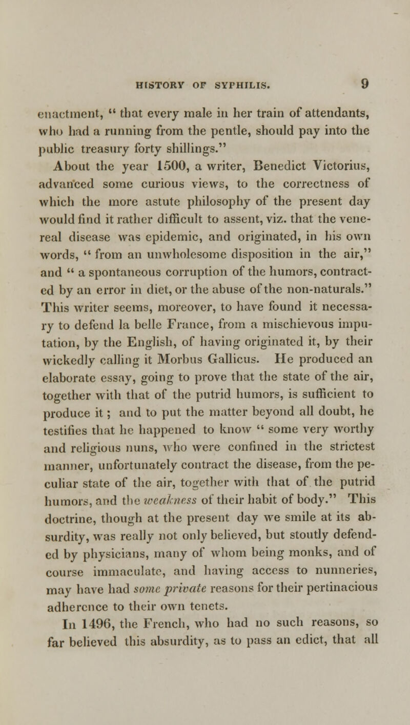 enactment,  that every male in her train of attendants, who had a running from the pentle, should pay into the public treasury forty shillings. About the year 1500, a writer, Benedict Victorius, advanced some curious views, to the correctness of which the more astute philosophy of the present day would find it rather difficult to assent, viz. that the vene- real disease was epidemic, and originated, in his own words,  from an unwholesome disposition in the air, and  a spontaneous corruption of the humors, contract- ed by an error in diet, or the abuse of the non-naturals. This writer seems, moreover, to have found it necessa- ry to defend la belle France, from a mischievous impu- tation, by the English, of having originated it, by their wickedly calling it Morbus Gallicus. He produced an elaborate essay, going to prove that the state of the air, together with that of the putrid humors, is sufficient to produce it; and to put the matter beyond all doubt, he testifies that he happened to know  some very worthy and religious nuns, who were confined in the strictest manner, unfortunately contract the disease, from the pe- culiar state of the air, together with that of the putrid humors, and the weakness of their habit of body. This doctrine, though at the present day we smile at its ab- surdity, was really not only believed, but stoutly defend- ed by physicians, many of whom being monks, and of course immaculate, and having access to nunneries, may have had some private reasons for their pertinacious adherence to their own tenets. In 1496, the French, who had no such reasons, so far believed this absurdity, as to pass an edict, that all