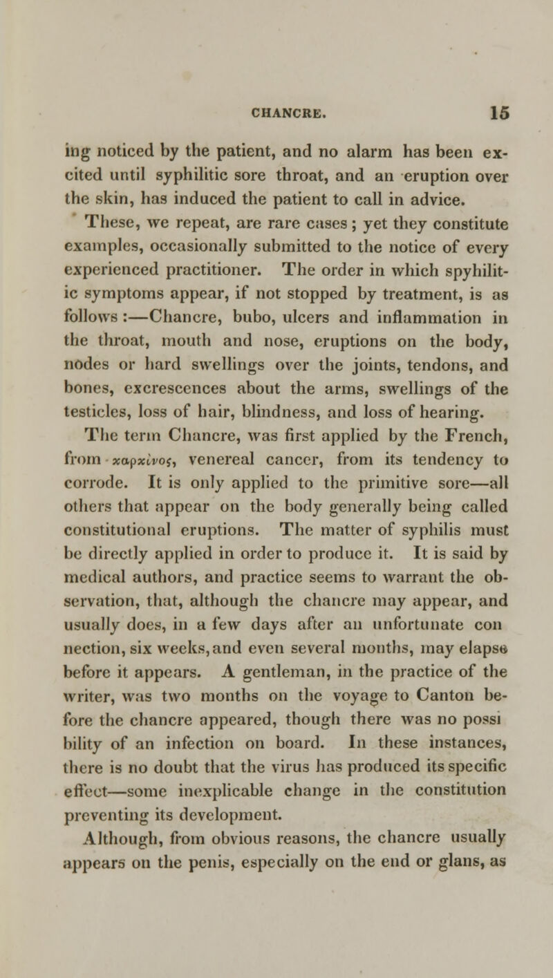 ing noticed by the patient, and no alarm has been ex- cited until syphilitic sore throat, and an eruption over the skin, has induced the patient to call in advice. These, we repeat, are rare cases; yet they constitute examples, occasionally submitted to the notice of every experienced practitioner. The order in which spyhilit- ic symptoms appear, if not stopped by treatment, is as follows :—Chancre, bubo, ulcers and inflammation in the throat, mouth and nose, eruptions on the body, nodes or hard swellings over the joints, tendons, and bones, excrescences about the arms, swellings of the testicles, loss of hair, blindness, and loss of hearing. The term Chancre, was first applied by the French, from xapxivof, venereal cancer, from its tendency to corrode. It is only applied to the primitive sore—all others that appear on the body generally being called constitutional eruptions. The matter of syphilis must be directly applied in order to produce it. It is said by medical authors, and practice seems to warrant the ob- servation, that, although the chancre may appear, and usually does, in a few days after an unfortunate con nection, six weeks, and even several months, may elapse before it appears. A gentleman, in the practice of the writer, was two months on the voyage to Canton be- fore the chancre appeared, though there was no possi bility of an infection on board. In these instances, there is no doubt that the virus has produced its specific effect—some inexplicable change in the constitution preventing its development. Although, from obvious reasons, the chancre usually appears on the penis, especially on the end or glans, as