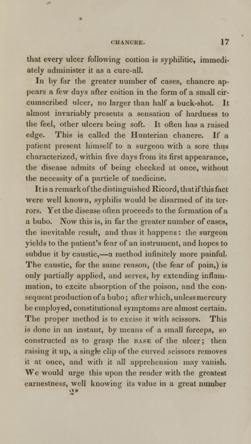 that every ulcer following coition is syphilitic, immedi- ately administer it as a cure-all. In by far the greater number of cases, chancre ap- pears a few days after coition in the form of a small cir- cumscribed ulcer, no larger than half a buck-shot. It almost invariably presents a sensation of hardness to the feel, other ulcers being soft. It often has a raised edge. This is called the Hunterian chancre. If a patient present himself to a surgeon with a sore thus characterized, within five days from its first appearance, the disease admits of being checked at once, without the necessity of a particle of medicine. It is a remark of the distinguished Ricord, that if this fact were well known, syphilis would be disarmed of its ter- rors. Yet the disease often proceeds to the formation of a a bubo. Now this is, in far the greater number of cases, the inevitable result, and thus it happens: the surgeon yields to the patient's fear of an instrument, and hopes to subdue it by caustic,—a method infinitely more painful. The caustic, for the same reason, (the fear of pain,) is only partially applied, and serves, by extending inflam- mation, to excite absorption of the poison, and the con- sequent production of a bubo; after wbich, unless mercury be employed, constitutional symptoms are almost certain. Tbe proper method is to excise it with scissors. This is done in an instant, by means of a small forceps, so constructed as to grasp the base of the ulcer; then raising it up, a single clip of the curved scissors removes it at once, and with it all apprehension may vanish. We would urge this upon the reader with the greatest earnestness, well knowing its value in a great number