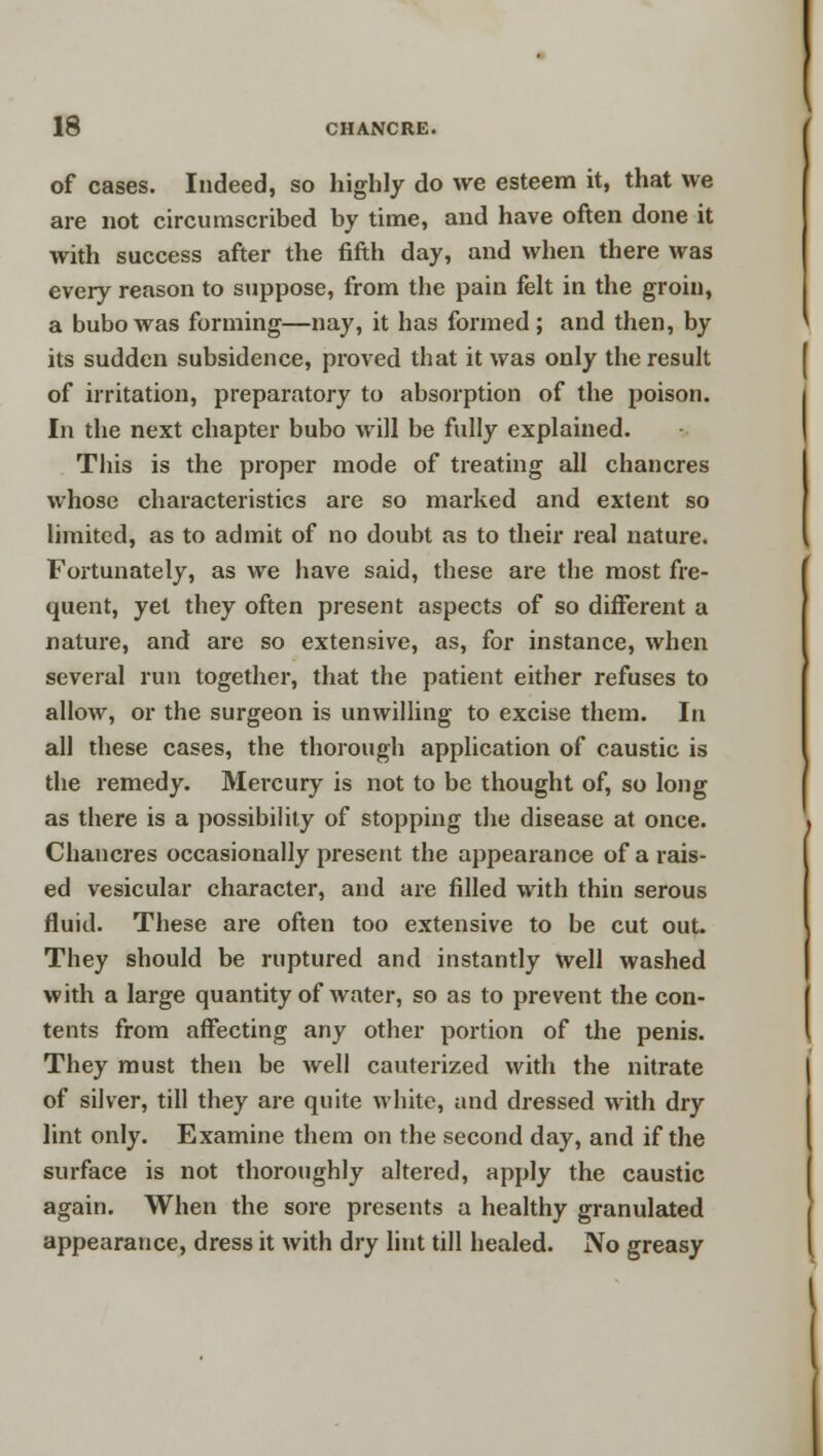 of cases. Indeed, so highly do we esteem it, that we are not circumscribed by time, and have often done it with success after the fifth day, and when there was every reason to suppose, from the pain felt in the groin, a bubo was forming—nay, it has formed; and then, by its sudden subsidence, proved that it was only the result of irritation, preparatory to absorption of the poison. In the next chapter bubo will be fully explained. This is the proper mode of treating all chancres whose characteristics are so marked and extent so limited, as to admit of no doubt as to their real nature. Fortunately, as we have said, these are the most fre- quent, yet they often present aspects of so different a nature, and are so extensive, as, for instance, when several run together, that the patient either refuses to allow, or the surgeon is unwilling to excise them. In all these cases, the thorough application of caustic is the remedy. Mercury is not to be thought of, so long as there is a possibility of stopping the disease at once. Chancres occasionally present the appearance of a rais- ed vesicular character, and are filled with thin serous fluid. These are often too extensive to be cut out. They should be ruptured and instantly well washed with a large quantity of water, so as to prevent the con- tents from affecting any other portion of the penis. They must then be well cauterized with the nitrate of silver, till they are quite white, and dressed with dry lint only. Examine them on the second day, and if the surface is not thoroughly altered, apply the caustic again. When the sore presents a healthy granulated appearance, dress it with dry lint till healed. No greasy