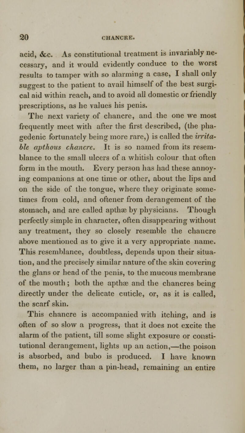 acid, &c. As constitutional treatment is invariably ne- cessary, and it would evidently conduce to the worst results to tamper with so alarming a case, I shall only suggest to the patient to avail himself of the best surgi- cal aid within reach, and to avoid all domestic or friendly prescriptions, as he values his penis. The next variety of chancre, and the one we most frequently meet with after the first described, (the pha- gedenic fortunately being more rare,) is called the irrita- ble aptkous chancre. It is so named from its resem- blance to the small ulcers of a whitish colour that often form in the mouth. Every person has had these annoy- ing companions at one time or other, about the lips and on the side of the tongue, where they originate some- times from cold, and oftener from derangement of the stomach, and are called apthse by physicians. Though perfectly simple in character, often disappearing without any treatment, they so closely resemble the chancre above mentioned as to give it a very appropriate name. This resemblance, doubtless, depends upon their situa- tion, and the precisely similar nature of the skin covering the glans or head of the penis, to the mucous membrane of the mouth ; both the apthse and the chancres being directly under the delicate cuticle, or, as it is called, the scarf skin. This chancre is accompanied with itching, and is often of so slow a progress, that it does not excite the alarm of the patient, till some slight exposure or consti- tutional derangement, lights up an action,—the poison is absorbed, and bubo is produced. I have known them, no larger than a pin-head, remaining an entire