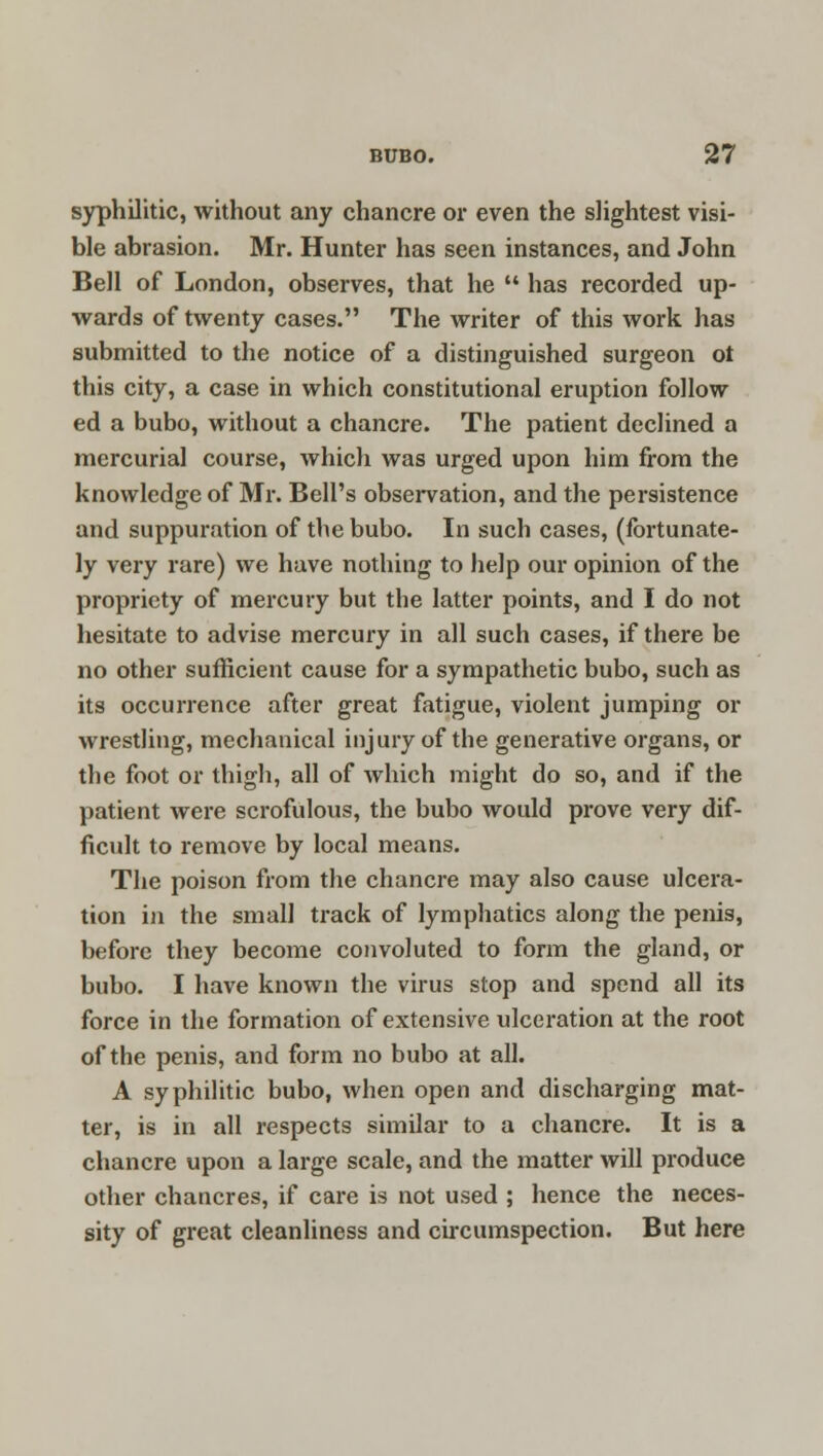 syphilitic, without any chancre or even the slightest visi- ble abrasion. Mr. Hunter has seen instances, and John Bell of London, observes, that he  has recorded up- wards of twenty cases. The writer of this work has submitted to the notice of a distinguished surgeon ot this city, a case in which constitutional eruption follow ed a bubo, without a chancre. The patient declined a mercurial course, which was urged upon him from the knowledge of Mr. Bell's observation, and the persistence and suppuration of the bubo. In such cases, (fortunate- ly very rare) we have nothing to help our opinion of the propriety of mercury but the latter points, and I do not hesitate to advise mercury in all such cases, if there be no other sufficient cause for a sympathetic bubo, such as its occurrence after great fatigue, violent jumping or wrestling, mechanical injury of the generative organs, or the foot or thigh, all of which might do so, and if the patient were scrofulous, the bubo would prove very dif- ficult to remove by local means. The poison from the chancre may also cause ulcera- tion in the small track of lymphatics along the penis, before they become convoluted to form the gland, or bubo. I have known the virus stop and spend all its force in the formation of extensive ulceration at the root of the penis, and form no bubo at all. A syphilitic bubo, when open and discharging mat- ter, is in all respects similar to a chancre. It is a chancre upon a large scale, and the matter will produce other chancres, if care is not used ; hence the neces- sity of great cleanliness and circumspection. But here