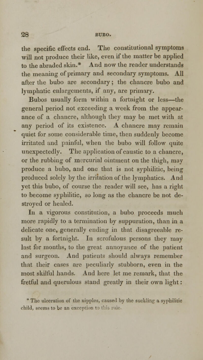 the specific effects end. The constitutional symptoms will not produce their like, even if the matter be applied to the abraded skin.* And now the reader understands the meaning of primary and secondary symptoms. All after the bubo are secondary; the chancre bubo and lymphatic enlargements, if any, are primary. Bubos usually form within a fortnight or less—the general period not exceeding a week from the appear- ance of a chancre, although they may be met with at any period of its existence. A chancre may remain quiet for some considerable time, then suddenly become irritated and painful, when the bubo will follow quite unexpectedly. The application of caustic to a chancre, or the rubbing of mercurial ointment on the thigh, may produce a bubo, and one that is not syphilitic, being produced solely by the irritation of the lymphatics. And yet this bubo, of course the reader will see, has a right to become syphilitic, so long as the chancre be not de- stroyed or healed. In a vigorous constitution, a bubo proceeds much more rapidly to a termination by suppuration, than in a delicate one, generally ending in that disagreeable re- sult by a fortnight. In scrofulous persons they may last for months, to the great annoyance of the patient and surgeon. And patients should always remember that their cases are peculiarly stubborn, even in the most skilful hands. And here let me remark, that the fretful and querulous stand greatly in their own light: * The ulceration of the nipples, caused by the suckling- a syphilitic child, seems to be an exception to t!:is rule.