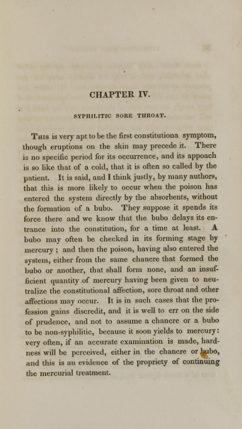 SYPHILITIC SORE THROAT. This is very apt to be the first constitutiona symptom, though eruptions on the skin may precede it. There is no specific period for its occurrence, and its appoach is so like that of a cold, that it is often so called by the patient. It is said, and I think justly, by many authors, that this is more likely to occur when the poison has entered the system directly by the absorbents, without the formation of a bubo. They suppose it spends its force there and we know that the bubo delays its en- trance into the constitution, for a time at least. A bubo may often be checked in its forming stage by mercury ; and then the poison, having also entered the system, either from the same chancre that formed the bubo or another, that shall form none, and an insuf- ficient quantity of mercury having been given to neu- tralize the constitutional affection, sore throat and other affections may occur. It is in such cases that the pro- fession gains discredit, and it is well to err on the side of prudence, and not to assume a chancre or a bubo to be non-syphilitic, because it soon yields to mercury: very often, if an accurate examination is made, hard- ness will be perceived, either in the chancre or bubo, and this is an evidence of the propriety of continuing the mercurial treatment.