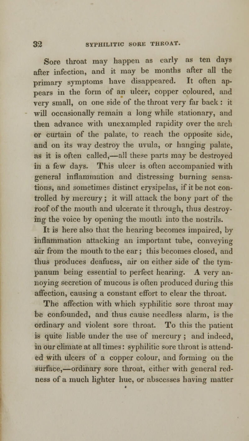 Sore throat may happen as early as ten days after infection, and it may be months after all the primary symptoms have disappeared. It often ap- pears in the form of an ulcer, copper coloured, and very small, on one side of the throat very far back : it will occasionally remain a long while stationary, and then advance with unexampled rapidity over the arch or curtain of the palate, to reach the opposite side, and on its way destroy the uvula, or hanging palate, as it is often called,—all these parts may be destroyed in a few days. This ulcer is often accompanied with general inflammation and distressing burning sensa- tions, and sometimes distinct erysipelas, if it be not con- trolled by mercury; it will attack the bony part of the roof of the mouth and ulcerate it through, thus destroy- ing the voice by opening the mouth into the nostrils. It is here also that the hearing becomes impaired, by inflammation attacking an important tube, conveying air from the mouth to the ear; this becomes closed, and thus produces deafness, air on either side of the tym- panum being essential to perfect hearing. A very an- noying secretion of mucous is often produced during this affection, causing a constant effort to clear the throat. The affection with which syphilitic sore throat may be confounded, and thus cause needless alarm, is the ordinary and violent sore throat. To this the patient is quite liable under the use of mercury; and indeed, in our climate at all times: syphilitic sore throat is attend- ed with ulcers of a copper colour, and forming on the surface,—ordinary sore throat, either with general red- ness of a much lighter hue, or abscesses having matter