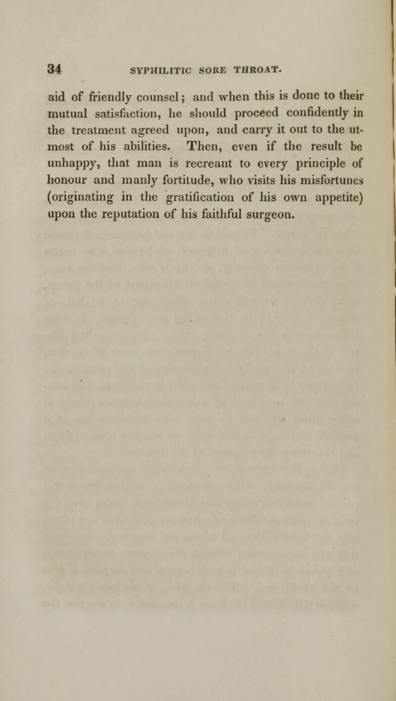 aid of friendly counsel; and when this is done to their mutual satisfaction, he should proceed confidently in the treatment agreed upon, and carry it out to the ut- most of his abilities. Then, even if the result be unhappy, that man is recreant to every principle of honour and manly fortitude, who visits his misfortunes (originating in the gratification of his own appetite) upon the reputation of his faithful surgeon.
