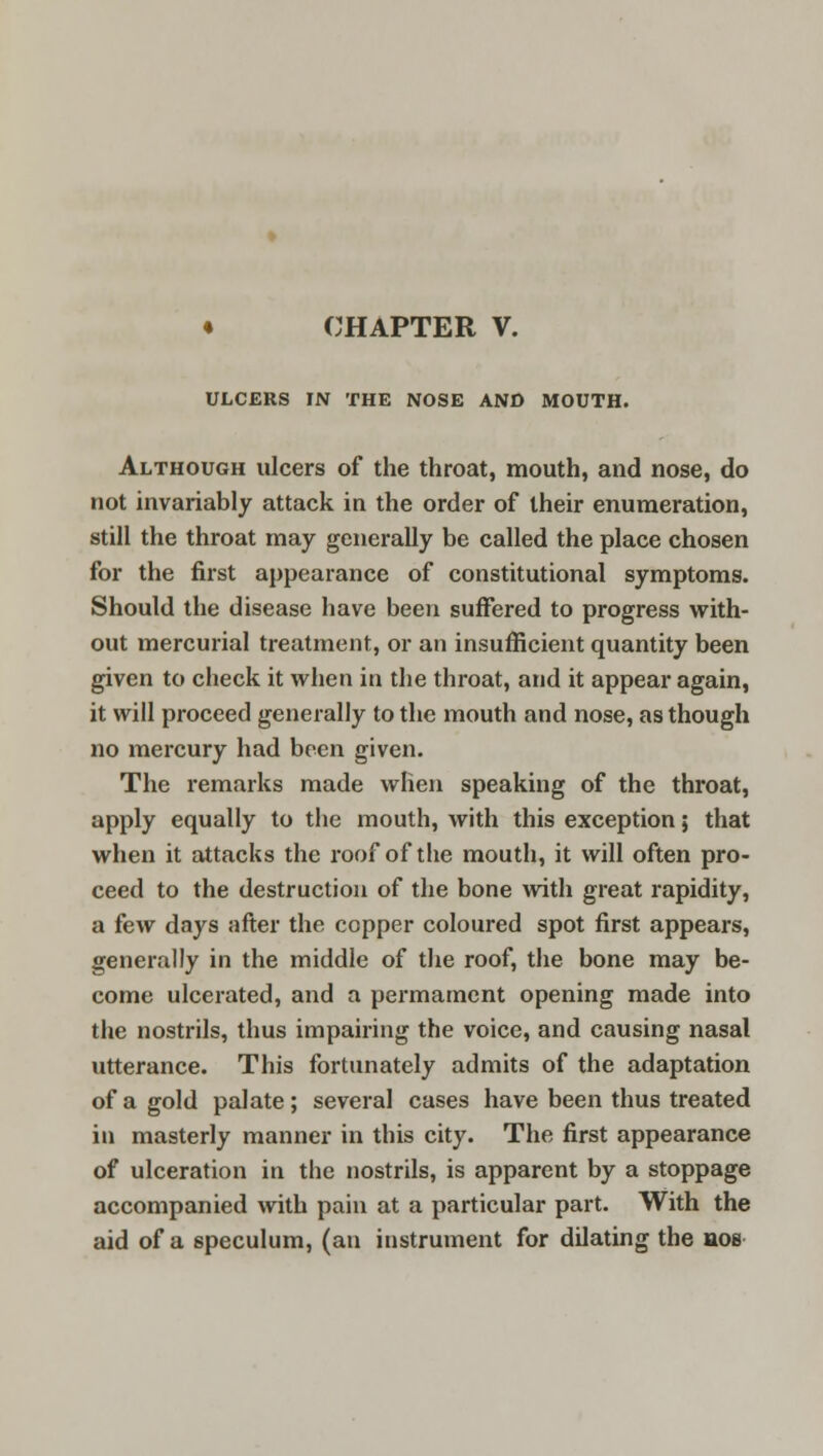 ULCERS IN THE NOSE AND MOUTH. Although ulcers of the throat, mouth, and nose, do not invariably attack in the order of their enumeration, still the throat may generally be called the place chosen for the first appearance of constitutional symptoms. Should the disease have been suffered to progress with- out mercurial treatment, or an insufficient quantity been given to check it when in the throat, and it appear again, it will proceed generally to the mouth and nose, as though no mercury had been given. The remarks made when speaking of the throat, apply equally to the mouth, with this exception; that when it attacks the roof of the mouth, it will often pro- ceed to the destruction of the bone with great rapidity, a few days after the copper coloured spot first appears, generally in the middle of the roof, the bone may be- come ulcerated, and a permament opening made into the nostrils, thus impairing the voice, and causing nasal utterance. This fortunately admits of the adaptation of a gold palate; several cases have been thus treated in masterly manner in this city. The first appearance of ulceration in the nostrils, is apparent by a stoppage accompanied with pain at a particular part. With the aid of a speculum, (an instrument for dilating the nos