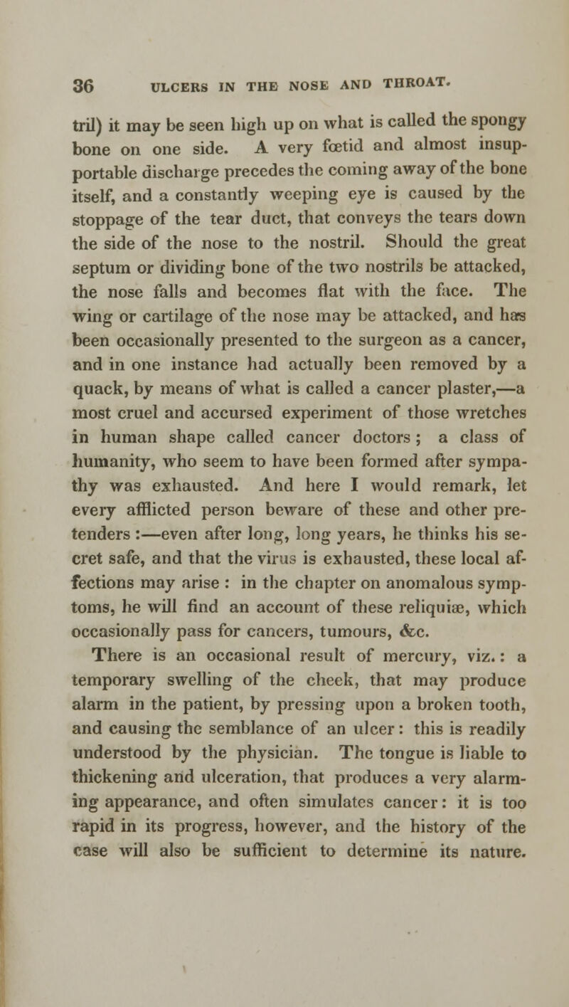 tril) it may be seen high up on what is called the spongy bone on one side. A very foetid and almost insup- portable discharge precedes the coming away of the bone itself, and a constantly weeping eye is caused by the stoppage of the tear duct, that conveys the tears down the side of the nose to the nostril. Should the great septum or dividing bone of the two nostrils be attacked, the nose falls and becomes flat with the face. The wing or cartilage of the nose may be attacked, and has been occasionally presented to the surgeon as a cancer, and in one instance had actually been removed by a quack, by means of what is called a cancer plaster,—a most cruel and accursed experiment of those wretches in human shape called cancer doctors; a class of humanity, who seem to have been formed after sympa- thy was exhausted. And here I would remark, let every afflicted person beware of these and other pre- tenders :—even after long, long years, he thinks his se- cret safe, and that the virus is exhausted, these local af- fections may arise : in the chapter on anomalous symp- toms, he will find an account of these reliquiae, which occasionally pass for cancers, tumours, &c. There is an occasional result of mercury, viz.: a temporary swelling of the cheek, that may produce alarm in the patient, by pressing upon a broken tooth, and causing the semblance of an ulcer: this is readily understood by the physician. The tongue is liable to thickening and ulceration, that produces a very alarm- ing appearance, and often simulates cancer: it is too rapid in its progress, however, and the history of the case will also be sufficient to determine its nature.