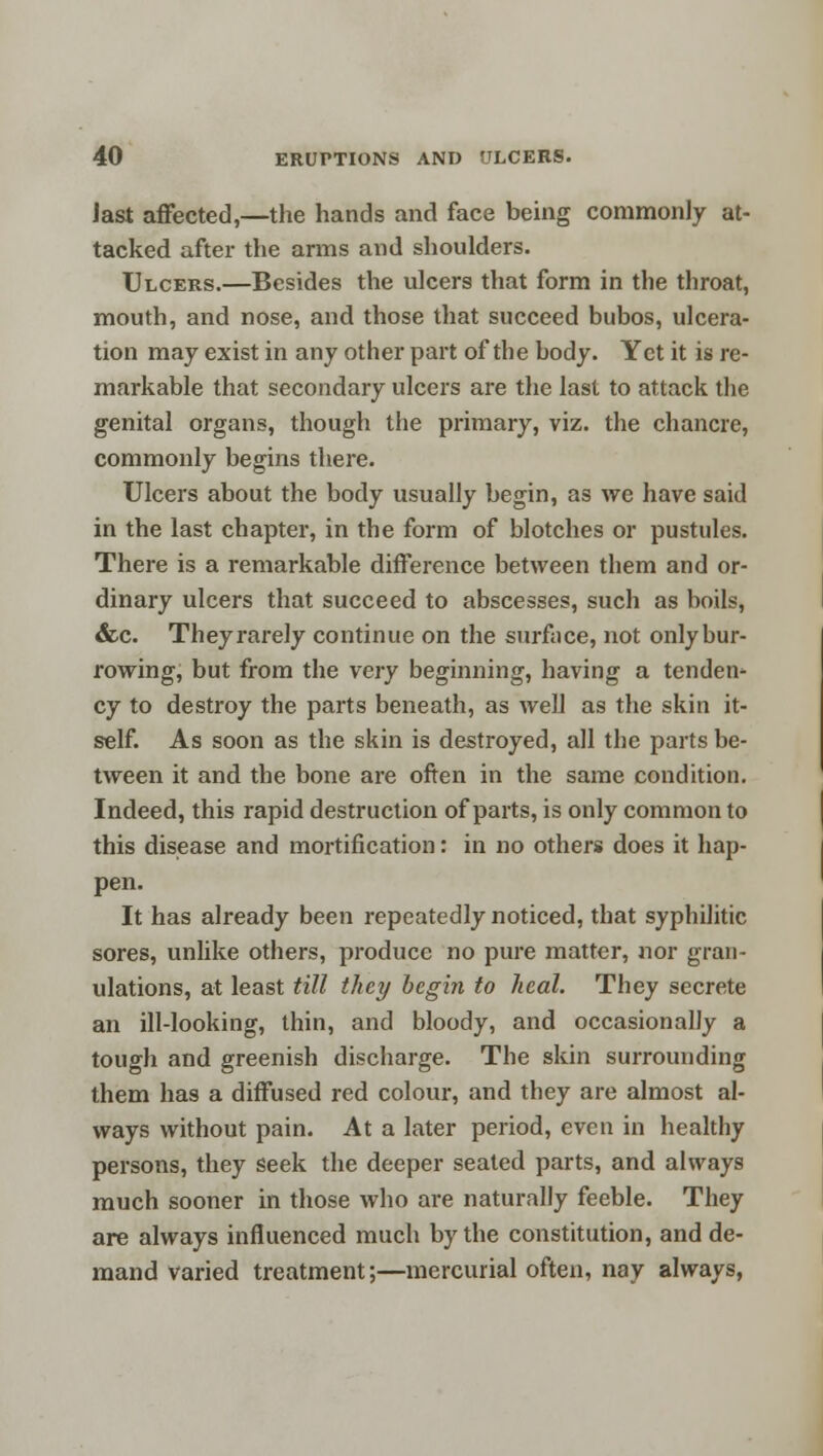 last affected,—the hands and face being commonly at- tacked after the arms and shoulders. Ulcers.—Besides the ulcers that form in the throat, mouth, and nose, and those that succeed bubos, ulcera- tion may exist in any other part of the body. Yet it is re- markable that secondary ulcers are the last to attack the genital organs, though the primary, viz. the chancre, commonly begins there. Ulcers about the body usually begin, as we have said in the last chapter, in the form of blotches or pustules. There is a remarkable difference between them and or- dinary ulcers that succeed to abscesses, such as boils, &c. They rarely continue on the surface, not only bur- rowing, but from the very beginning, having a tender cy to destroy the parts beneath, as well as the skin it- self. As soon as the skin is destroyed, all the parts be- tween it and the bone are often in the same condition. Indeed, this rapid destruction of parts, is only common to this disease and mortification: in no others does it hap- pen. It has already been repeatedly noticed, that syphilitic sores, unlike others, produce no pure matter, nor gran- ulations, at least till they begin to heal. They secrete an ill-looking, thin, and bloody, and occasionally a tough and greenish discharge. The skin surrounding them has a diffused red colour, and they are almost al- ways without pain. At a later period, even in healthy persons, they seek the deeper seated parts, and always much sooner in those who are naturally feeble. They are always influenced much by the constitution, and de- mand varied treatment;—mercurial often, nay always,