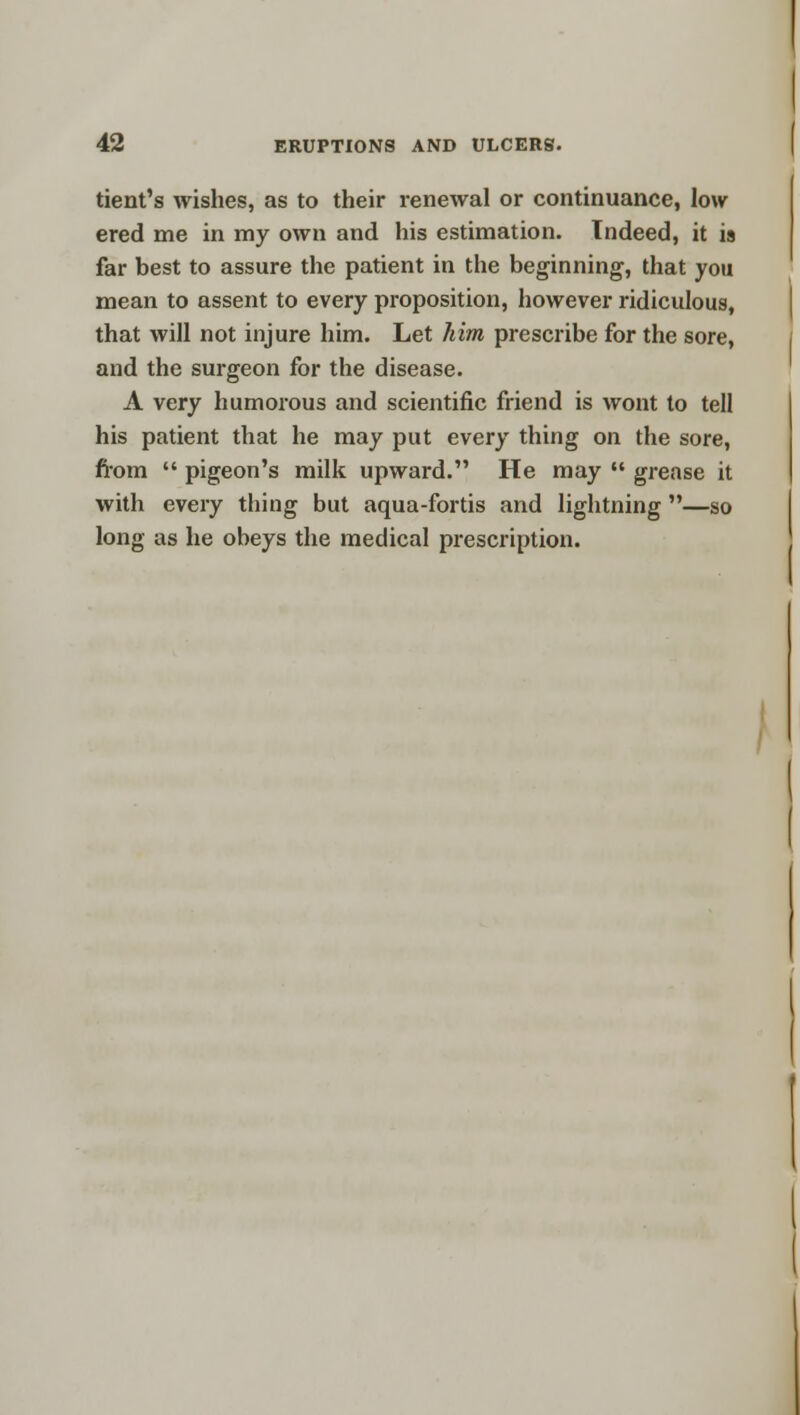 tient's wishes, as to their renewal or continuance, low ered me in my own and his estimation. Indeed, it is far best to assure the patient in the beginning, that you mean to assent to every proposition, however ridiculous, that will not injure him. Let him prescribe for the sore, and the surgeon for the disease. A very humorous and scientific friend is wont to tell his patient that he may put every thing on the sore, from  pigeon's milk upward. He may  grease it with every thing but aqua-fortis and lightning —so long as he oheys the medical prescription.