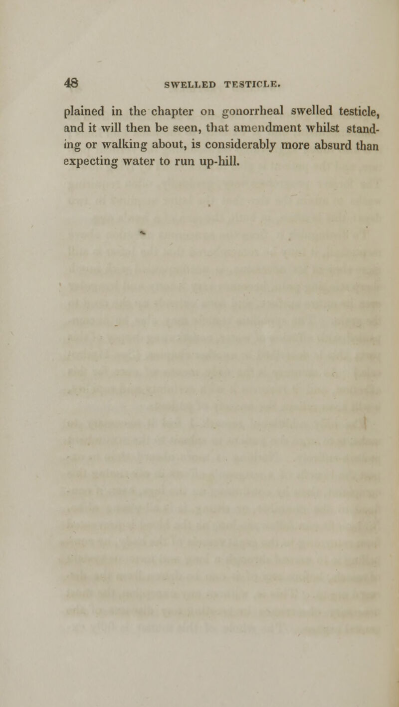 plained in the chapter on gonorrheal swelled testicle, and it will then be seen, that amendment whilst stand- ing or walking about, is considerably more absurd than expecting water to run up-hill.