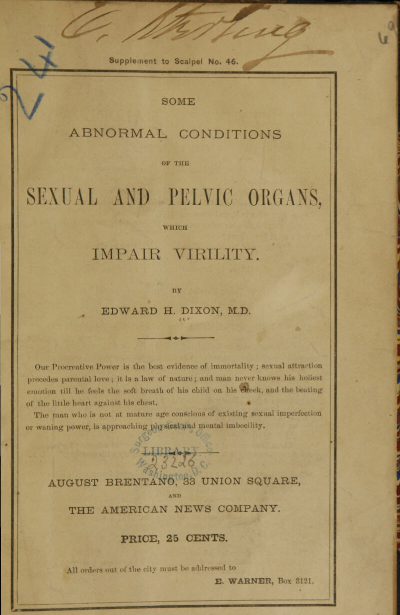 ABNORMAL CONDITIONS SEXUAL AM) PELVIC ORGANS, IMPAIR VIRILITY. EDWARD H. DIXON, M.D. Oar Procreatlve Power is the beat evidence of immortality ; sexual attn dee parental love ; i( is ■ law of nature; and m emotion till he i«-<ls the Bofl breath of bis child <>n bis ikek, and the I ,,l the littli ainst his chest. The tiiiiii who is not at mature age conscious of existing sexual in or waning power, is approaching id mental imbec AUG-UST BRENTANO. 33 UNION SQUARE, ASP THE AMERICAN NEWS COMPANY. PRICE, 25 CENTS. tli«s city must h E. WARNER, B