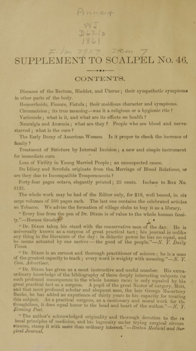 SUPPLEMENT T<) SCALPEL No. 46. ( !< >NTENT8. of the Rectum, Bladder, and Uterus; their sympathetic Bymptomi in other parts of the body. Hemorrhoids, Fissure, Fistula; their insidious character and symptoms. Circumcision; its true meaning -was it m religious or a hygienic rite! Varicocele; what is it. and what are its effects on health P eniia; what are they I People who are bl 1 and nerve- i ; w hat is the CUTS ''. Th< American Women. Is it proper to check the increase oi Gun btmenl of Stricture by [nternal Incision ; a n^w and simple instrument for immediate cure. \ irility in Young Married People ; an unsuspected cause. Do Mi... inate from tha Marriage of Blood Relations, or ley due t Incompatible Temperaments ? jantly printed; 25 rents. Inclose to Bos No. 8121. The whole work may be had of the Editor only, for $18, well bound, in i\ • each. The lasl one contains the celebrated articles We advise the formation of village clubs to buj it as a library. line from lie- pen of Dr. Dixon is of value to the whole human l.iini- r »  Dr. Di tand with the conservative men of the day. II'- is universally known ■,< practical tart; his journal is unlike in tie- literature of the day: in didactic power lie has no equal, ami 3 one motive- tie- good of the people. — A'. )'. Daily •1 thorough practitioner of science; lie is a man ty to teach; every word is weighty with meat v. )'.  ''■ Dixon has given i instructive ami useful number. Mi- extra- • r the- bibliography of I the whole human race) i- onlj i his A pupil ol thi i , \, Motl lolar ami eloquent man, th . hi- capai cautionary and mora , thi :;il honor I and heart of the author. V }' id thorough devotion to die ra mity melei mp it with more than ordinary interest '—Boston Medical and ■ 11.