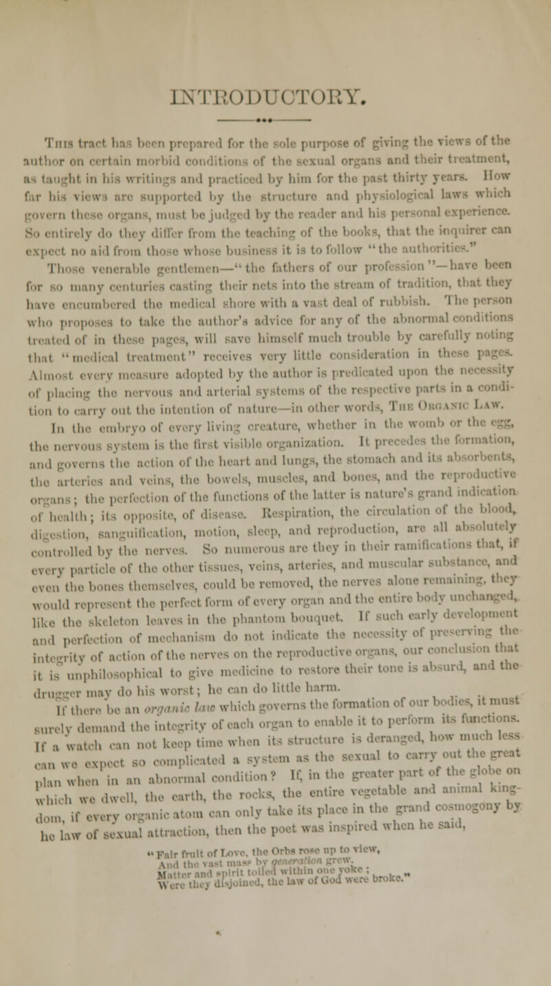 INTEODUOTORY. Tni : ,ne author on certain morbid i and their I 1 by liini for the past thii pported by the atructure and physiological laws which penence. tirely -1 they differ I >k>, that the inquirer can I no aid from tl 'II, jenttemen— the fathers of our pi been . many centurii ! tradition, thai I have encumbered the medical more with who propo e the auth f the abnormal I 0f in it. himself mu h b >ul It I j can I llj i thai medical treatment very Little consideration in '! ire adopted by the author | 1 upon the of placing the nervous and arterial :1 ■ ,'11' lim, to '-any oul the intention of nature in other \ **• In the embryo of every li are, whether in the womb the nervous s) item is th. I inizatioa I nsthe action of the heart and It the ai l veins, th on of the functions of the latter isnati ,,, health; its i Respiration, the circulation of the I uiacation, motion, sleep, and reproduction, are all absolutely rolled by the nerves. So numerous are they in their ramiBcations that, it every particle of the otter reins, arteries, and ma ■ ™l1 oven the bones themselves, could be removed, the nerves alone i would repre i nt the perfect form of every organ and the entire body uncha Hk6 the skeleton leaves in the phantom bouquet If such early d< and perfection of mechanism do not indicate the i integrity of action of the nerves on the reprodu n th»* i, is unphilosophical to give medicine to restore their tone is • 1 Um .In. ermay do his worst; he can do little harm. ems the format! 'tmust Burely demand the integrity of n to enable it to perform its fund H , Watch can not keep tune when its structure is deranged, how mu can we expect so compl plan when in an abnormal condition? Ef, in the greater part -on which we dwell, the earth, th the entire vegetable ^ an.mal he law of sexual attraction, then the, Iwhenh. ..,■..;. ...1., I W. \itr ■