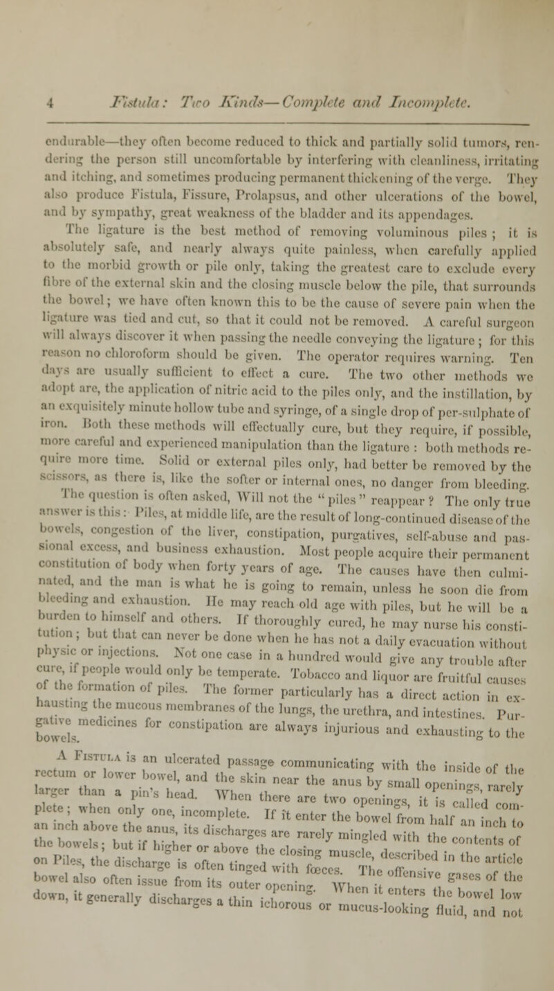 endurable—they often become reduced to thick and partially solid tumors, ren dering th< still uncomfortable by interfering with cleanliness, irritating and itching, and sometimes producing permanent thickening of the verge. They I istula, Fissure, Prolapsus, and other ulcerations of the bowel, and by sympathy, -real weakness of the bladder and its appendages. The ligature is the best method of removing voluminous piles ; it is lutely safe, and nearly always quite painless, when carefully applied to the morbid growth or pile only, taking the greatest care to exclude every Bbre of the external skin and the closing inusele below the pile, that surrounds bowel; we have often known this to be the cause of severe pain when the ligature was tied and cut, so that it could not l,e removed. A careful sut will always discover it when passingthe needle conveying the ligature; tor this o no chloroform should he given. The operator requires warning. Ten usually sufficient to effect a cure. The two other methods we adopl are, the application of nitric aeid to the piles only, and the instillation, by [Uisitely minute hollow tube and syringe, of a single drop of per sulphateof i these methods will effectually cure, hut they require, if possible Ul and experienced manipulation than the ligature : both m- 11 ne.re time. Solid or external piles only, had heller he removed hy the - there is, like the softer or internal ones, no danger from bleeding I he question is often asked, Will not the  piles  reappear ? The only true , at middle life, are the result of long-continued disea eofthe tion of the liver, constipation, pureatives, self-abuse and pas JS, and business exhaustion. Most people acquire their permanent '•' of body when forty years of age. The causes have then culmi- nated, and the man is what he is going to remain, unless he soon die Iron, ig and exhaustion. He may reach old age with piles, but he will be a burden to himself and others. If thoroughly cured, he -nay nurse his consti- tutor!; but that can never be done when he ha not a daily evacuation without phys.COr mjcct.ons. Not one ease in a hundred would give any trouble after cure^ff people would only be temperate. Tobacco and liquor are fruitful causes ?f thtC f'jr;;iaUo Phe former particularly has a direct action in haustmg ,, membranes of the lungs, the urethra, and intestin. Pur ^wels oonstipation are always injurious and exhausting to the A Fistula is an ulcerated passage communicating with the insido of il„ return or bwer bowel, and the Bkin near the anus Cy small J, ! °rar^ than a p,n\s head. When there are two openings it is ZfuA J Pbte; When only one, incomplete. If Tt enter the E^^tZZ