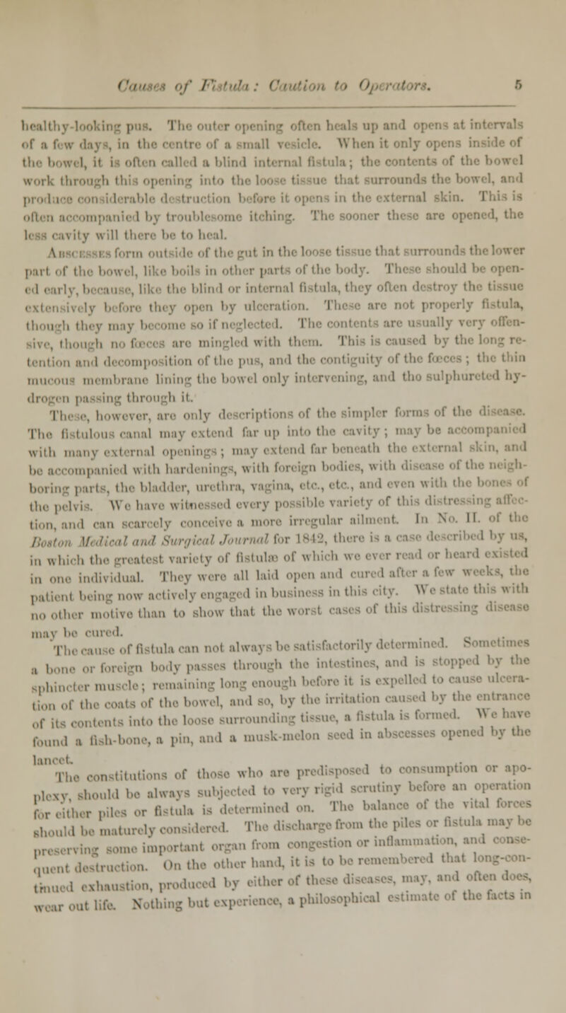 I I the b l si blind b wirl. - into the I I often accompanied by troublesome itching. The sooner these are opened, the ,\ity will there be to heal. of the gut In tin ' wer pari of the bowel, like boiU in i blind or internal fistula, thi pen by ul I though they m i ' llL'n~ mingled with them. Tbi i by the loi i,.,itii,n and d< compo ition of the pus, and the i thin mucous membrane lining only intervening, and tho sulphurated hy- through it riptiona of the simpler form The 0 tulou canal may extend far up into th with many external open extend far beneath I be accompanied with hard ,. bladder, urethra, \ ' even with tl the pelvis Wehavewita variety of this < ii,„,, ular ailment in N 11 land SurgiealJournalfor 1842, then in w| : variety of fistulas of which weeverread or he In one individual They were all laid open and a now active!: in business in this city. W noother motive than to show that thru of this di may be cured. The cause of fistula ran nol always be satisfactorily determ etimea , i, through the intestines, and Is sphincter muscle; remaining 1 b before i( is expell I Uon of the coats of the bowel, and so, by the irrital of i, into the loose surrounding tissue, a fistula is formed. * found . fish-bone, a pin, and a musk-m ued by the Tho constitutions of tho mmption oi plexy should be always subjected to < rutiny bel for either piles or fistula is determined on. Tho balaa .hould be maturely considered. The dis preserving some important organ f »inflammstion, and Lnt destruction. On the other hand, it is to Snued exhaustion, produced by either of the w,,r out life Nothing but ex] <* «*»■»■ of thc facts in