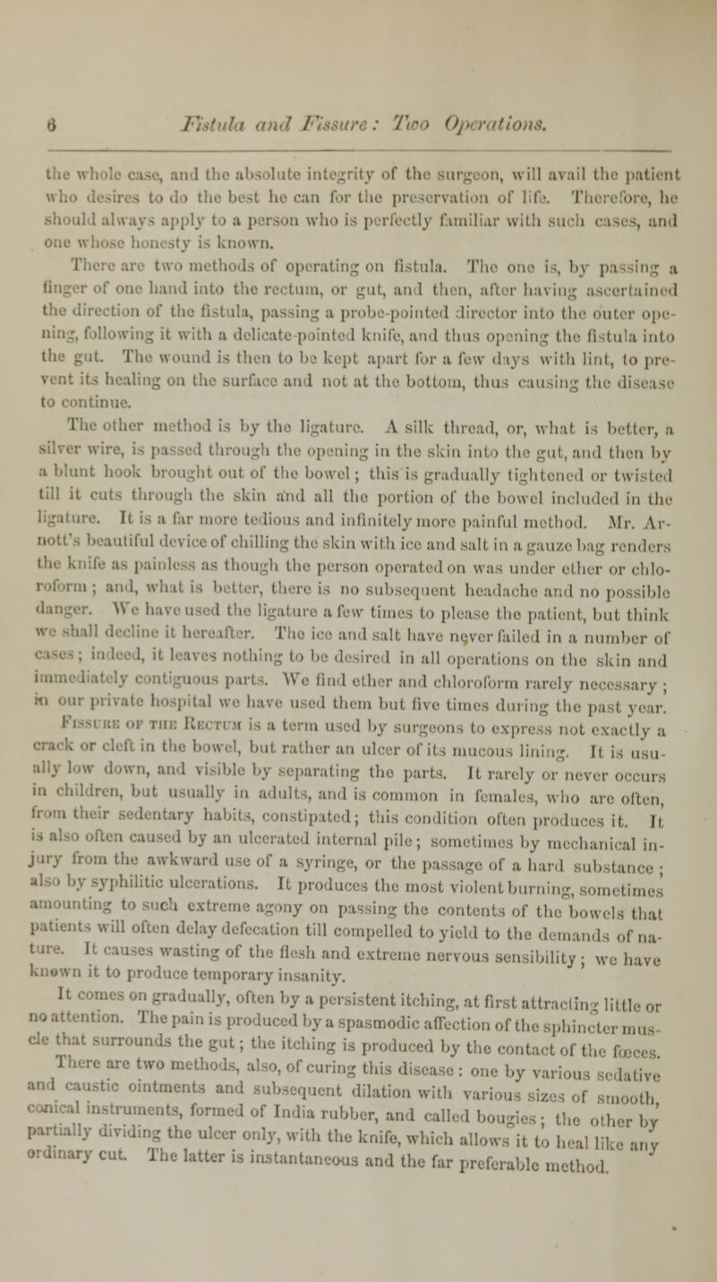 the ■' . and the absolute integrity of the Burgeon, will avail the patient who desires to do the best lie can for the preservation of life. Therefore, ho il 1 always applj i who is p xfectly familiar with such cases, and one whose honesty is known. tethods of operating on fistula. The one is, by pa one hand into the rectum, or urut, an 1 then, after having ascertained the direction of the fistula, passing a probe p tinted director into the outer ope ning, following it with a delicate p linted knife, and thus op sning the fistula into the gut The wound is then to be kept apart for a few days with lint, to pre its healing m 1 not at the bottom, thus causing the disease to continue. The other method is by the ligature. A silk thread, or, what is better, a : wire, is pa igh tl pening in the Bkin into the gut, and then by a blunt hook brought out of the bowel; this is gradually tightened <>r twisted till it cut- through (he .-kin and all the portion of the bowel included in the ire. It is a far more tedious and infinitely re painful method. Mr. Ar nott's beautiful device of chilling the skin with ice and salt in a gauze bag renders life as painless as though the prison operated on was under ether or chlo- i; and, wlui is better, there is no subsequent headache and no possible danger. We haveused the ligature a few times to please the patient, hut think tall decline it hereafter. The ice and salt have never Tailed in a number of king to be desired in all operations on the skin and is parts. We lind ether and chloroform rarely necessary ; m our private hospital we have used them hut five limes during the past pear. a term used by surgeons to express not. exactly a . -r (hit in the bowel, but rather an ulcer of its mucous lining. Il is n'sii ally low down, and visible by separating the parts. It rarely or n< i in children, hut usually in adults, and is common in females, who are often itary habits, constipated; this condition often produces if. Ii ■ an ulcerated internal pile; sometimes by mechanical in- jury from the awkward use of a Byringe, or the passage of a hard Bubstance ; hilitic ulcerations. It produces the mosl violent burning, sometimes to such extreme agony on pas ing the contents of the bowels that patients will often delay defecation till compelled to yield to the demands of na- wasting of the flesh and extreme nervous sensibility ; we have known it to produce temporary insanity. It corues on gradually, often by a persistent itching, at first attraoli.rr ][Mi. or no attention. The pain is produced hy a spasmodic affection of the Bphincter mus cle that surrounds the gut; the itching is produced hy the contact of the fo There are two methods, also, of curing this disease : one by ve ltive and causttc ointments and subsequent dilation with various si: ,. „,), conical instruments, formed of India rubber, and called bougies; the other Im- partially dividing the ulcer only, with the knife, which allows it to heal like any ordinary cut. The latter is instantaneous and the far preferable method