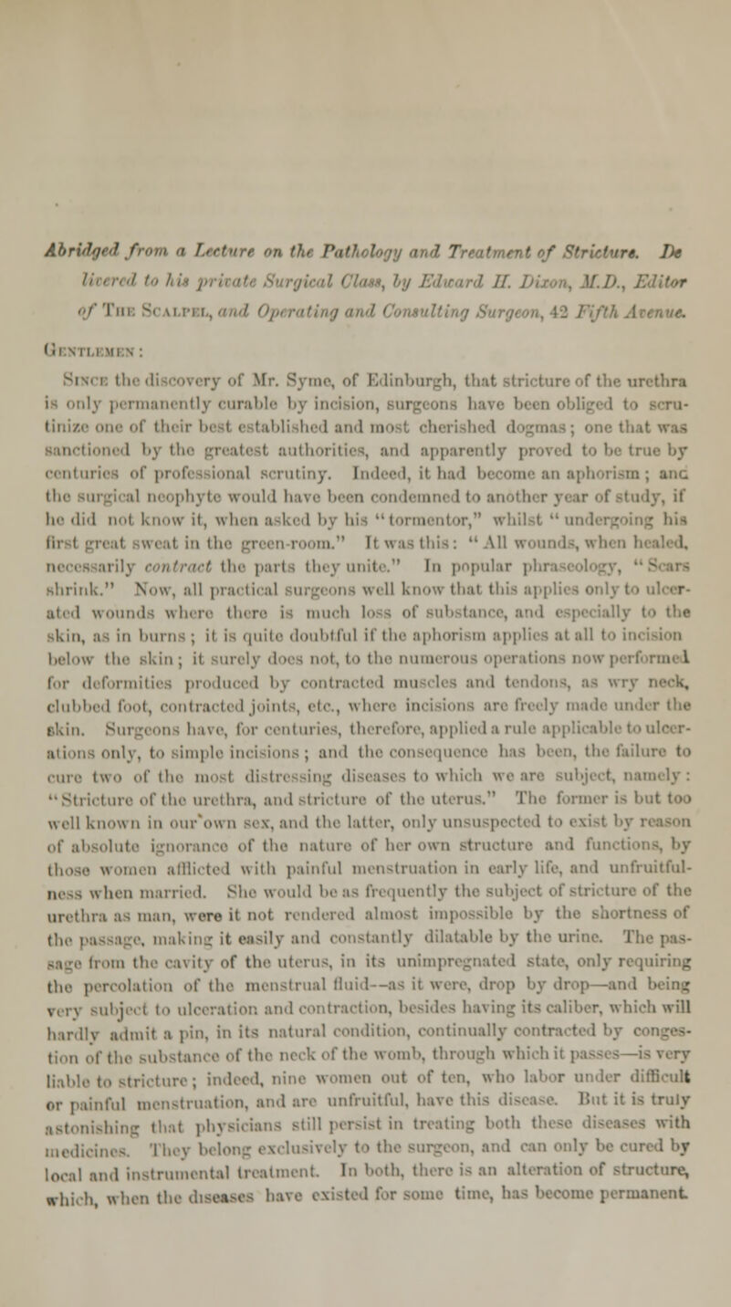 Abridged from a hrtiirr on t?t, f.if logy a t of Stricter* De in,red to hi» p ! -enue. Sixci tfa me, of Edinburgh, that strictun thra ly permanently curable by incision, tinize one of their best e tablished and mosl cherished dogmas; 01 tioned by I i authoi ities, and apparently i urioa of professional scrutiny. Indeed, it had become an aphorism; anc the surgical neophyte would have been condemned to another year of study, it he did nol know if, when asked by his utormentor, whilst undergoing his - .in. Ii was this:  All wounds, wh they unite. In popular phra shrink. Now, all practical surgeons well know thai this applies only to wounds where there ia mucb skin, as in burns ; il Is quite doubtful if the aphorism applies at all to incision below Hi skin; it surely does not, to the numerous opa for deformities produced by contracted muscles and tendons, as wry neck, clubbed foot, contracted joints, etc., where incisions are freely made under the akin. Surgeons have, for centuries, therefore, applied a rule applicable to ulcer- \ only, to Bimple incisions; and the consequence has been, the failui cure two of the mosl distressing diseases to which we are subject, nam  Stricture of the urethra, and stricture of the uterus. The former is b I w ell known in our*o« n sex. ami the latter, only unsu exist by 11 of al orance <>f the nature of her own structure and fui those women afflicted with painful menstruation in early life, and unfruitful- ness when married. She would boas frequently (he Bubji 'ire of the urethra as man, wore it n^t rendered almost impossible by the shortni the passage, making it easily and constantly dilatable by the urine. Tie from the cavity of the uterus, in its unimpregnated state, only requiring the percolation of the menstrual fluid—as ii were, drop by drop—and Subjeci to ulceration and contraction, beside8 ha\ \uz its caliber, which will hardly admit a pin, in its natural condition, continually contracted I tion of the substance of the neck of the womb, through which it passes -is very liable to Stricture J indeed, nine women out often, who labor under difficult or painful menstruation, and are unfruitful, have this disease But it is truly astonishing that phj till pcrsi>t in treating both these diseases with medicines. They belong exclusively to the Burgeon, and can only he cm local and instrumental treatment. In both, there i- an alteration of structure, Which, when the diseases have ■ some time, has become permanent