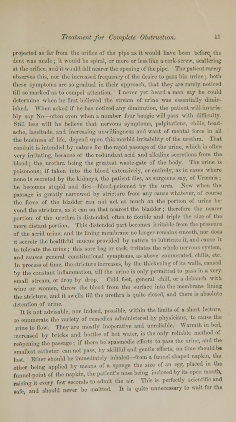 Treatrru nt j m. u projected of the pipe as it would have been dent «:i- made; it would be spiral, or more or leas like aeork-screw, scattering ;it the orifice, and it would fall n< The patient rareiy >r the increased frequency of th bis urine; both idual in their approach, that they are rar- till bo marked'a I attentioa I n / he could determine when he first believed th of urine w» dly dimin- ished. Winn asked if he has noticed any diminution, the patient will invaria- bly say No often even when a number four bougie will pass with difficulty. Still less will he believe that nervous symptoms, palpi! itude, and increasing unwillingness and want of mental force in all the business of life, depend upon this morbid irritability of the urethra. conduit is intended by nature for the rapid pas age of the urine, whi \,iv irritating, because of the redundant acid andalkalim m the blood; the urethra being the f the body. The m •nous; if taken into the blood exten none is secreted by the kidnej J, the patient die ■ mia; he becomes stupid and dies bl l-poisoned by the ui when the ,ilv narrowed b from any cause wh the force of the bladder can not art as much on « of urii y()l,,l ,n mi that nearest the bladder; therefore the • portion of iln' urethra is distended, often to double and triple the ,,,,„-,. distant portion. This distended part becomes irritable from th of the acrid urine, and its lining membrane no longer remains -month, not rate the healthful mucus provided by nature to lubricate it, and cause it to tolerate the urine; this sore 1 k, irritates the whole i tern, and causes general constitutional symptoms, as above enumerated, chill lu process of time, the stricture increases, by the thickening of i by the constant inflammation, till the urine is only perm:' small Btream, or drop by drop. Cold feet, general chill, or a debauch with wine or women, throw the blood from the Burface into the membrane lining trfcture, and it swells till the urethra is qu and there is absolute detention of urine. It is not advisable, nor indeed, possible, within thelimil t lecture, to enumerate the variety of remedies administered by phj - I the trine to flow. They are mostly inoperative and unreliable. Warmth ii ued by bricks and bottles of hot water, is the only reliable moth. reopening the passage ; if there be spasmodic efforts to pass the urine, and the smaUeal catheter can not pass, by skillful and gentle efforts, no time should be lost Ether should be immediately inhaled—from a fumu-l-sli.ipod napkin, the other being applied by means of a sponge the sii ' the funnel point of the napkin, the patient's nose being -uth, rising it every few seconds to admit the air. This is p entiflc and nfe »nd should never be omitted It is quite unnect rait for tha