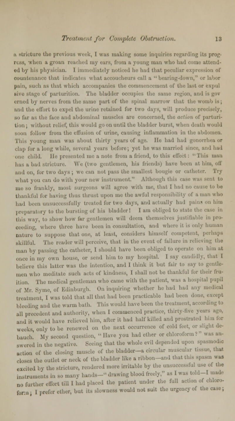 e<l l«_v l bad that peculiar expression of count pain, such ai that which accompanii qml tf parturition. The bladder occupii i tfa erned bj nerv< from part of the Bpinal marrow that the and tli efl 1 the urine retained for t i abdominal nan turi- tion; withoul relief, this would go on until the bladder bui follow from th i urine, causing inflammation i ut thirty years of age. lie. bad had gonorrl ,i- ■ long while, Bevoral y< ; yet he w I had one child H< from a D i< nd, to tfa man in-. \\ e (two gentlemen, his friei and on, for two daj a; we can nol n i what you can do with youi ument Alth mi o frankly, ' •, that I bad no thankful for having thus thru i upon me the awful responsibility of ■ man who bad been unsuccessfully treated fori ly had pains on him ,,,, poral irj to the b i hia bladder! 1 am • ifay, to show bow Gar gentlemen will deem themseb ling, where three have been in < >n, and where it is only hu nature to Buppose thai one, ai lea ra himself gkillfuL I lVl'. Il,:,t ' l1' eren< ' l;lil,nv m r' man bj passing the catheter, I should hai once in mj own house, or send him to my hospital I tter was the intention, and 1 think it but Eur I men who meditate such acts of kindness, 1 shall nol be thankful for their fru- ition. The medical gentleman who came with the patient, was a hospital pupil of Mr. Syme, of Edinburgh. On inquiring whether he had had any m treatment, 1 was told that all that had been practicable had Ix bleeding and the warm hath. This would have been the treat,,, all precedent and authority, when 1 commenced practice, thin;. :uul it would have relieved him, after it had half killed and prostrated fa the next occurrence of cold I baueb, m\ second question, Have you had ether or chloroform Bwered in the negative. Seeing that the whole evil depended U,11UII of | j muscle of the bladder—a circular muscular I ltheoutl, of the bladder like a ribbon-end thai ore, rendered more irritable by the un use of the instrumental Irawing Mood freely, as 11 [made no further effort till 1 had placed the patient under the full ten 1 prefer ether, hut its Blowneaa would not suit the urgency of the