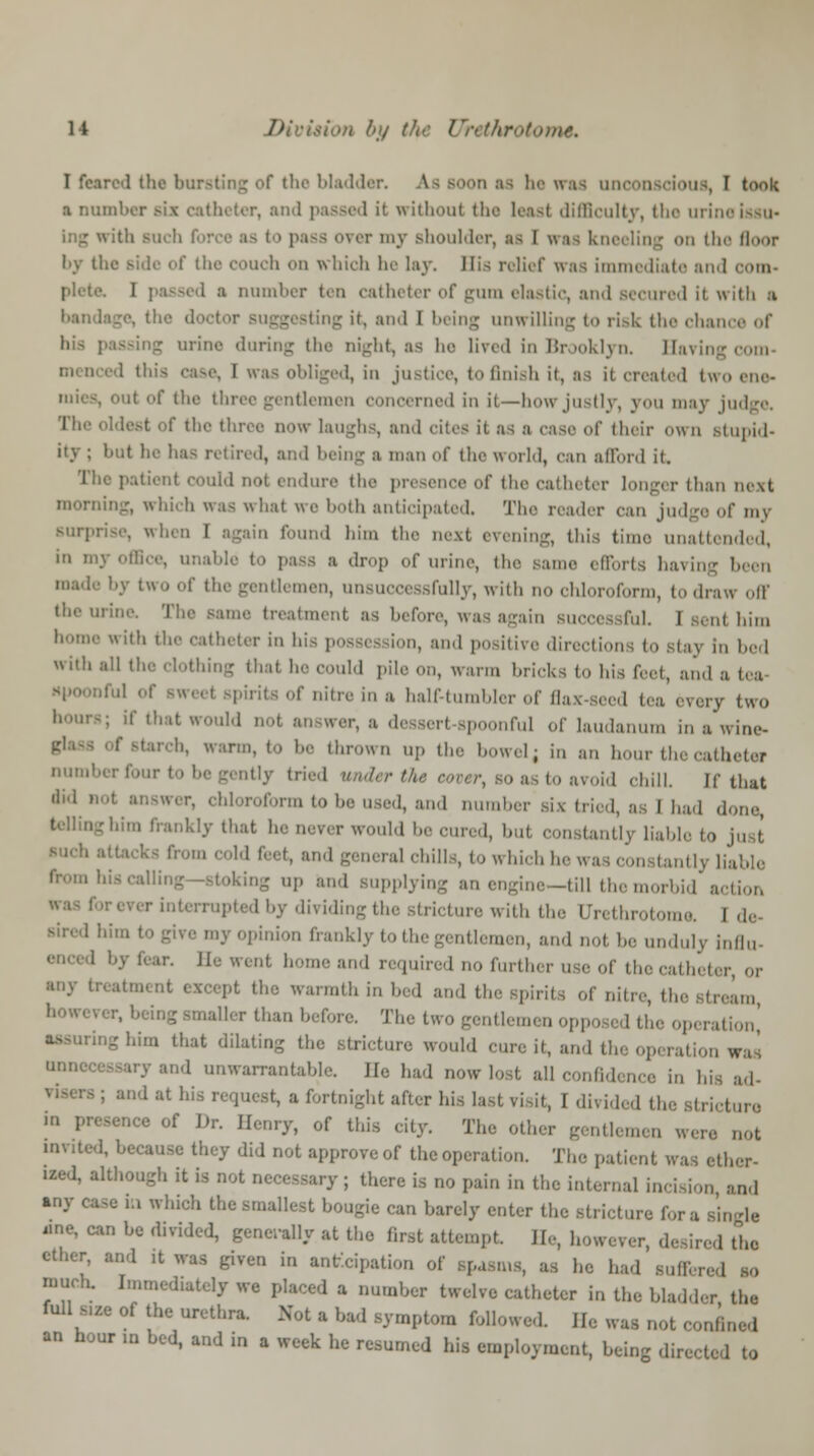 I feared the bursting of the bladder. A.8 soon as he was unconscious, I took a number six catheter, an without the least difficulty, the urin< with Buch force as to pass over my shoulder, as I was kneeling on the floor by the side of the couch on which he lay. His relief was immediate and com- plete. I i issed a number ten catheter of gum elastic, and secured it with ;i the doctor suggesting it, and I being unwilling to risk the chance of his passing urine during the night, as he lived in Brooklyn. Saving com- menced tl I was obliged, in justice, to finish it, as it created two ene- mies, out of the three gentlemen concerned in it—how justly, you may judge, oldest of the three now laughs, and cites it as a case of their own stupid- ity ; but he lias retired, and being a man of the world, can afford it. The patient could not endure the presence of the catheter longer than next morning, which was what we both anticipated. The reader can judge of my surprise, when I again found him the next evening, this ti unattended, in my office, unable to pass a drop of urine, the same efforts having been made by two of the gentlemen, unsuccessfully, with no chloroform, to draw off the mine. The same treatment as before, wasagain successful. I sent him home with the catheter in his possession, and positive direction i to Btaj in bed with all the clothing that he could pile on, warm bricks to his feet, and a tea iful of sweet Bpirits of nitre in a half-tumbler of flax-seed tea every two ~; if ,n'lt *0UM . p| 3] nful of laudanum in a'wine- tarch, warm, to be thrown up the howel, in ;,., hour the catheter number four to be gently tried under the cover, bo as to avoid chill. If that ,li'1 t :  '■» be used, and number six tried, as I had do,,,-, -him frankly that he never would he cured, hut constantly Liable to just ■ cold feet, and general chills, to which he ntly liable ing up and supplying an engine—till the morbid action r interrupted by dividing the stricture with the Urethrotome. I de my opinion frankly to the gentlemen, and not he unduly influ- Be went home and required no further use of the catheter, or Qt except the warmth in bed and the spirits of nitre, the stream nailer than before. The two gentlemen opposed the operation' m that dilating the stricture would cure it, and tie operation was /and unwarrantable. He had now lost all confidence in his ad- | icst, a fortnight after his last visit, I divided the Btricture in presence of Dr. Henry, of this city. The other gentlemen were not umted, because they did not approveof the operation. The patient was ether- ized, although it is not necessary; there is no pain in the internal incision and any ease ill which the smallest bougie can barely enter the strict ingle •ne, can be divided, generally at the first attempt. He, however, desired the ether, and it was given in anticipation of spasms, as he had suffered so much. Immediately we placed a number twelve catheter in the bladder the full s,ze of the urethra. Not a bad symptom followed. U, was not confined an hour m bed, and in a week he resumed his employment, being directed to