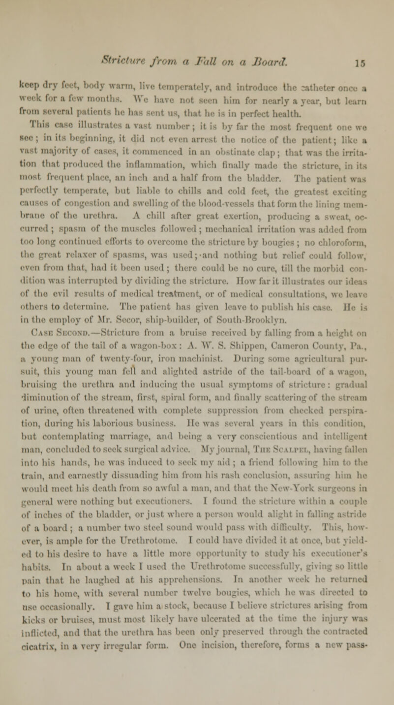 keep dry feet, body warm, lire I , and int. ■ from several patienta he ha Thii ease ill ■ number; it ia bj far tl In its beginning, it did n< I the patient; like a majority Ol tlie irrita- tion thai produced the inflammation, which finally mad tore, in its frequent place, an inch and a half from the bladder. The patient ily temperate, )>nt liable to chilla and tin^ cau and awelliog of the bl I form the 1 brane of the urethra. A chill ail curred; spasm of the muscles followed; mechanical irrib Med from too long continued i 0 form, the ind nothic • from that, had ii been used ; th . till the m dition was interrupted by dividing the Btricture. Bow far it ill u of the evil results of medical treatment, or of medical consult others to determine The patient has given leave to publish hi ca in the employ of Mr. Becor, ship-builder, of South Brooklyn. C\ Btricture from :i bruise received by falling fi the edge of the tail of a «i :> young man of twenty four, iron machinist I1 iltural pur- suit, ihis young man fell and alighted astride of the tail-board of a wa bruising the urethra and inducing the usual symptoms of stricture: gradual diminution of the stream, first, spiral form, and finally scattering of the sta of urine, often threatened with complete suppression from ch< pira- tion, during his laborious business, lit- - 1 years in this hut contemplating marriage, and being a \> y itious and intcl man, concluded to seek surgical ad\ ice. M v journal, The Scai pn . hai ing fallen into his hands, be was induced to seek my aid; a friend following him I train, and earnestly dissuading him from his rash conclusion, assuring him he would inert his death from BO awful a man, and that the N ral were nothing but executioners. I found the stricture within a couple of inches of the bladder, orjusl wh >n would alight in fall of a board ; a number two Bteel sound would pass with difficulty. This, how- ever, is ample for the Urethrotome I could have divided it at once, but id to bis desire to have a little more opportunity to study hi ner*a habits. In about a week 1 used the Urethral little pain that he laughed at his apprehensions. Tn another week he returned to his home, with several number twelv< which he was directed to ose occasionally. 1 gave him ■ si k, because I believe strictui j from kicks or bruises, must most likely have ulcerated at the time the injur] Inflicted, and that the urethra has been only preserved through the com: cicatrix, in a very irregular form. One incision, therefore, forms a new