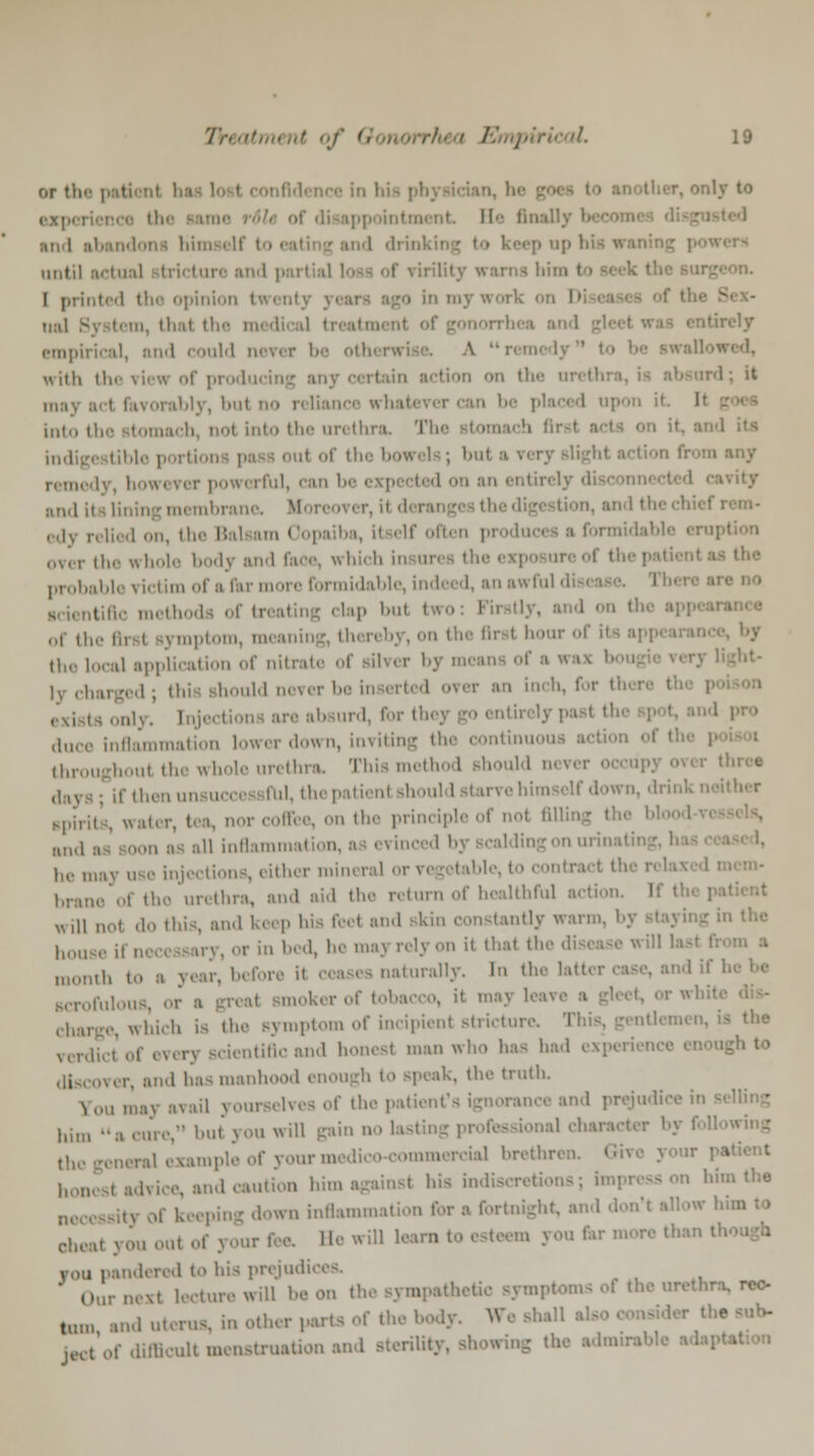 or the patient fa i e in hi- physician, he r, only to Be finally I :in I abandon! himself to • ep op hie « until actual b v tore and p I printed the opinion twenty j amy work on D f gonorrhi empirical, and could ner< r be othi rwii \ with the view of producin ' '• >* rorably, but no reliance «i I upon it It into the tomacb, no! into the urethra 1 it of the bow< is; i>nt ■ ■. ■ ,■ powerful I on an entirely disconn* 11 .,,„! [j mbrane. Moreovi r, il d< i »n, and the i [Jed on, tl Copaiba, il elf often produce! a formidable erupl the whole body and Tare, which probable victim of a far more formidable, indeed, an awful disease. Th< lap I..,i : , and on I of ll; nptom, men i ■ by,on the first hour of il the local application of nil • er by means of a « - lv charged; this should never be inserted orer an inch, for tfa duce inflammation lower down, inviting the continuous action of I ,,,,,, whole urethra, Thismethod Bhould never occupy over three .1. the patient should starve himself down, dri Bpiritftj „ orcoffee, on the principle of no! filling th« lin,l , all inflammation d by scalding on urinating, 1 he may use injections, either mineral or vegetable, to contra* I ft brane of tho urethra, and aid the return of healthful action will not do this, and keep his feel and Bkin constantiy warm, ' . hou «-y,orinbed, hemayrelyon it thai the disease wUl I month to a year, before naturally. In the latter case, and il Bcrofulou mokerof tobacco, it may leave i charge, which is the Bymptom of incipient Btricture, This, gentl< i verdict of ever) Bdentiflcand honest man who has had experience enough to over, and has manhood enough to Bpeak, the truth jf0U may avail yourselves of the patient's ignorance and prejudice in lliln but you will gainnolastii «al character I the general example of your medico-commercial brethren honest advice, and caution him against his indiscretions; impress on him the n0) 5 down inflammation for a fortnight, and don't allow cheat you out of your fee. Be will learn to esteem you fer more than I von pandered to his prejudices, I .,. next lecture will be on the sympathetic symptoms of the urethra, rec- tum and uterus, in other parts of the body. We shall ject'of difficult menstruation and sterilhv - the admirable ada] I