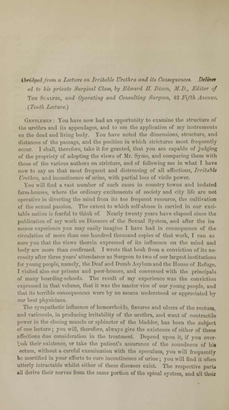 ttrUftd thraandi Deliver - Tin: Scalpbl, \ting and Consulting ' (7 i.) Eouh ive now had an opportunity to examine the structure of i its appendages, and application of my instrument i on the dead and living body. You have noted the dimensions, structure, and of the passage, and the position in which strictures mo i frequently it. I Bhall, therefore; take it for granted, that you are capable of judging of the propriety of adopting the views of Mr. Byrne, and comparing them with krious authors on stricture, and of following me in what I have v on that most frequent and distressing of all affections, Irritable of urine, with partial loss of virile power. Sou will And a vast number of Buch cases in country towns and isolated farm here the ordinary excitements of society and city life are not \ the mind from its too frequent resource, the cultivation i. The extent to which self-abuse is carried in our i ,1 to think of. Nearly twenty years ha\e elapsed since the publi I I ■ of th Sexual Syst< m, an I after the im I have had in consequence of the circulation of more than one hundred thousand copies of that work, I can I of its influence on tie- mind and rmed. I wrote that book from a conviction iii •y after three years1 attendance as Surgeon to two of our largest institutions I Dumb A.sj lum and the Houi e of R< I [ visited tr prisons and poor-houses, and conversed with the principals of many boarding-schools. The result of my experience was the conviction expressed in that volume, that it was the master vice of our 3 oung people, and that its terrible consequences wen' by no means understood or appreciated by our best physicians. mpathctic influence of hcmorrh I ulcers of the 1 and varicocele, in producing irritability of the urethra, and want of contra r in the clo sphincter of the bladder, has been the Bubiect of one lecture; you will, therefore, always give the < ; either of these affections duo & >n in the treatment. Depend upon it, if you over- look their existence, or take the patient's assurance of the soundness of his ectum, without a careful examination with the speculum, you will frequently b nortified in your efforts to cure incontinence of urine ; you will find it often utterly intractable whilst either of these diseases exist. The respective parU all derive their nerves from the same portion of the spinal system, and all thciz