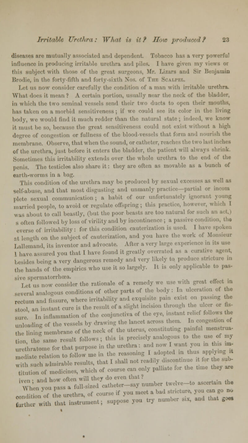 rfu! Lnflaenoo In producing irritable urethra and piles. I have given my views or abject with th  Menjuinin Brodie, in the forty fifth and forty-sixth Nos. of 'I'm; Scalpel. insider carefullj in with irritable urethra. What does it in i portion, usually in which I' ■' two 'It I baa taken on a morbi I :' ' the I body, we would find ii much n dder than the i it. inn « ithout a high tion or fullness of the bla thai f'>rm and nourish the thai when the ound, i of the urethra, just before it enti ra the bladder, the patii d! wi rink Sometimes this irritability rer the whole urethra the tides also share it: they B ''» of earth-worm This condition of the urethra may be produced bj '1 ■* and thai mosl disgusting and unmanly | irtial or in plete sexual communication; a habil of our unfortunately ignorant j mm ilate offspring; this i boul to call beastly, (bul the poor b s oft) litj and by incontinent everse of irritability: for this condition cauterizati< .,, length ,„, ,|„. Bubjecl of cauterization, and you hare the w mand, its inventor and advocate. Afters 1 have assured you that 1 have found it greatly overrated erous remedy and very lik tlll. hands of the empirics who use it so largely. It is only applies! ipermatorrh ,,,,,.,, ,„ consider the rationale of a remedy «re use with I in inditionsof otherpartsof the body: In ul I the rectum and fissure, where irritabiUty and exquisite pain exist on | it cure is the result of a slights incision through the u Bure in inflammation of the conjunctiva of the eye, instant relief I unloadingoftl Is bj drawing the lancet across th -of ■ membrane of the neck of the uterus, constituting painful menstrua, tillM the eame resull follows; this is precisely a ■ »y ureiratome for thai purpose in the urethra: and now 1 want you in tin, ,m- , ,, r,la. ion to follow,.,, in th,n,,..,.in: I I in thus app ymg rt ^fh such admirable results, that I shall,, ,nt,nue >t for th. tojToimedicines, which of com Oliate for the tun. they are ^-^JSTJ: ;,nl,rtw,l,-to attain the E£T.£Sr£« ^i *• * *- - - ■'-«-