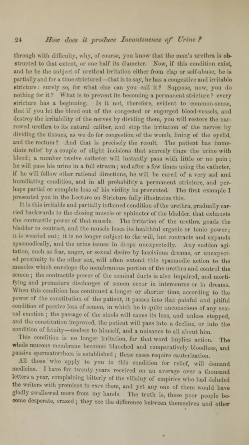 // • I oontinenot of Uri through with difficulty, why, of course, you know that the man's orothn h ob- Btructeil to that extent, or one half its diameter. Now, If this condition i and he be the BUDJect of urethral irritation either from cUp or Self-abuse, he is partially and for a time -tricturcd —that is to say, he has a congestive and irritable 'ire: BUTelj BO, for what else can you call it ''. Suppose, now, you do nothing for it? What is to prevent its becoming a permanent Btrioturer every Stricture has a beginning. Is it not, therefore, evident to OOmO that if you hi the blood out of the congested or engorged blood vessels, and destroy the irritability of the nerves by dh iding them, \ on w ill re-tore the nar- 1 urethra to its natural caliber, and stop the irritation of the nerVM by dividing the tissues, as we do lor congestion of the womb, lining of the eyelid, and the rectum ? And that is precisely the result The patient has Imme- diate relief by a couple of Blight incisions that scarcely tinge the urine with 1; a number twelve catheter will in-lantly psSS with little or no pain; he \\ ill pass his urine in a full stream ; and alter a few limes using the catheter, if he will follow other rational directions, he will he cured of a wry sad and humiliating condition, and in all probability a permanent Btricture, and per- haps partial or complete loss of his virility he prevented. The first example I presented you in the Lecture on Stricture fully illustrates this. It i- this irritable and partially inflamed condition of the urethra, gradually car- ried backwards to the closing muscle or Bphincter of the bladder, thai exhausts ontractile power of that muscle The irritation of the urethra goads (ho bladder to contract, and the muscle loses iis healthful organic or tonic power; ■ 1 'it; ii i- no longer Bubject to the will, hut contracts and expands oodically, and the urine issues in drops unexpectedly. Any sudden agi- >. such as fear, b cual desire by lascivious dreams, or unexp ed proximity to the other sex, will often extend this spasmodic action to the lea which envelope the membranous portion of the urethra and control the ;i; the contractile power of the seminal ducts is also impaired, and niorti- and premature discharges of semen occur in intercourse or in dreams. When this condition has continued a longer or shorter time, according to the power of the constitution of the pate mlo that painful and pitiful condition of passive loss of semen, in which he is quite unconscious of any sex- ual emotion ; th( .' will cause il! loss, and d , ped, and the constitution improved, the patient will pass into a decline, or into the condition of fatuity—useless to himself, and a nuisance to all about him. This condition is no longer irritation, for that word implies action. Tho whole mucous memhrane heeomes hlanehcd and comparatively bloodless, and re spermatorrhoea is established ; these cases require cauterization. All those who apply to you in this condition tor relief, will demand medicine. I have for twenty years received on an average over a thou and letters a year, complaining bitterly or the villainy of empirics who had deluded the writers with promises to cure them, and yet any one of them would have gladly swallowed more from my hands. The truth is, these poor people he- come desperate, crazed; they see the difference hetween themselves and other