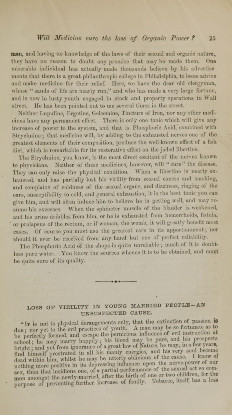 men, and baring do 1 ic nature, they have do reason to doubt any promise that mayb *»ne miserable individual -\-c menta that then I philanthroj in Philadelphia, 1 Ivice and make medicine for their relief. Hen man, who ■ r life are Dearly run, ;ui<1 who baa i and is dow in lusty youth ck and pi rations in v7all pointed oul to m times in t: ther Lupuline, I line, Tincture of iron, nor any other m bare any permanent effect There is onlj which will increase of power to the system, and that is Phosphoric Acid, I with Strychnine ; thai medicine will, by adding t>> the i shau I f the 1< meats of their compo ition, prod the well knowi • fish diet, which is remarkable for il ct on the jaded libertine. The Strychnine, you know, is tin- mo it dirt d (.. |.li\ jicians. Neitin r <<i th( e medii in< They can only raise Hi'- physical condition. When a lil hausted, and lias partially l-i his virility from sexual i nn.l complains of coldness of the Bexual organs, and dh |,iii,iln_\ to cold, and general exhaustion, it is tl give biro, and will often induce him to believe he is getting well, ai slime his • W hen the Bphincter muscle of the ; and his urine dribbles from him, or he is exhausted from bemorrho or prolapsus of the rectum, or if woman, the worn'', it will greatlj b Of course you musl use thi care in its apportionment; nor Bhouldif ever be received from any hand bul reliability. The Phosphoric Acid of the shops is quite unreliable; much of it is d ..:,!, r. S ii know the sources whence it is to be obtained, and must be quite sure of its quality. LOSS OF VIRILITY IN YOUNQ MARRIED PEOPLE-AN UNSUSPECTED CAUSE. It is not to physical derangements only, that the extinction of passion is due; nor yet to the evil practices of youth. A man may be so fortunate be perfectly formed, and escape the perakaoua influi instruct. Bchiol; he may marry happily ; his Mood may be pure, and his pro brijrhi; and yet from ignorance of a great law oi Nature, he may, m a few anThunself prostrate? in all his manly energies, and. ,„1 JSthm , in, whilst he -nay be utterly oblivious oi the cause. 1 know of „,„„.. more positive in its depressing influence upon the nen four U San that insidious one, of a partial performance oi the sexual ad sooom- m,)M amount the newly married, after the hir.h ot one or two ,•!„ Mren for he panose of preventing further increase of fanuly. Fobs ■ ^