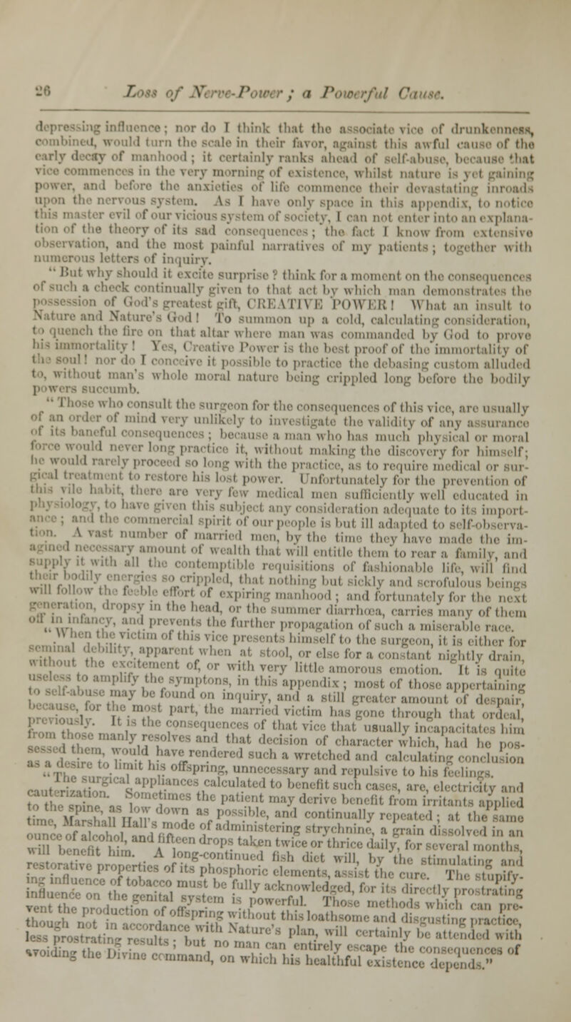 nor 'I i I think thai the • t drunki Id turn tin-scale in their favor, against this awful causa of the early 11 -ay of manhood; it certainly ranks ahead of self-abuse, becauie that i in the very morning of existence, whilst natui the anxieties of life comm devastati us system. As I luxe only space in this appi i not enter into an explana r its sad consequent i I Know from ext< rvation, and the most painful narratives of my patients; together with numerous letters of inquiry. Bui why should it excite surprise I think for a momenl on the consequences ich a check continually given to thai act by which man demonstrates the ft, CREATIVE POWER! What an insull to > Bummon up a cold, csJculatinj ition, tench the fire on that altar where man was commanded bj God to pi omortalitj ' S the be i proof of the immortality ot- to practice the deba >m alluded to, without man's whole moral nature being crippled long before the bodily ]i iwers Buccumb. til the Burgeon for the consequences of this vice, arc usually I unlikely to investigate the validity of any a lurance a man who has much physical or moral *°«la n- • kctice it, without making the discovery for him he would rarely proceed so long with the practic , b to require medical or tore his lost power. Unfortunately for the prevention of il men sufficiently well educated in I any consideration adequate to its imporl •mmercial Bpiril of our] pie is hut ill adapted to self-ob r of married ,,„■„, by the time they have mad- the im • amount of wealth that will entitle them to rear a family and y . with all the contemptible requisitions of fashionable life, will lind .u1.,rf,;;)ll:! PPled, that nothing but sickly and scrofulous b« ' ' ''' oi expiring man I: and fortunately for the i P y in the head, or the summer diarrh. many of them '\! '.' 'further propagation of such a miserable race u hen he victim .,1 this nee present i himself to the Burgeon, ii is either for :i debihty apparent when at e for a constant nightly drain '»' of, or with very littles .,, ' i, U ,,,„■,,'. 'amplify theisymptons, in this appendix; most of those appertaining f-abusemaybefoundon inquiry, ami a still greater amounl of deroah? . ' Part,*, married rictim bas^gone through that orLd thai usually incapacitates hS .h-e manly resolve, and that decision of character which, had he pos. ■ re ;, nln fee°dered BUch  wrM1 ;' cal^ting conchj Ma,J ut his offspring, unnecessary and repulsive to his feelL »»PPj*nces calculated 1 nefil are, elecSuy and S'i'V  I'1::,1 ^J * rive b. nefit from irritants applied time \l [fijlHJ ;:::'h *V7 • '' :'ml ««««»^ repeated; at the same ^^ |^«Sce?e^ ess* ttsassau ^zr<*