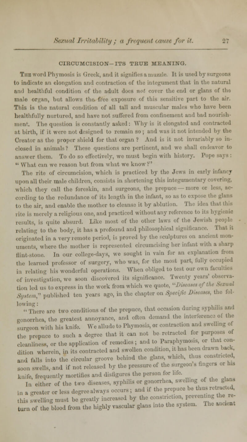 cU Irritability : a fr\ q\ it. U'MCISION-ITS TRUE MEANING. Tim word I'll. i to indicate an elongation and contraction of tfa i that in the natural and healthful cond t the aduli ' tho in, hot allows the free axpoanre of this air. This is the natural condition of all tall and muscular malei who 1 healthfully nurtured, and have no! Buffered from confinement and bad The qui Wny is i\ at birth, if it wen n ■ ■ <1 igned to i the ■ 1 for thai organ 1 And i^ it not invariably ao in- 1 in animals? These qui rer them. To d ively, we must begin with I  What can w< il from whal we know? The rite of circumcision, which is practiced by th -1 T upon nil their male childrei irtening th which they call the foreskin, the prepuce i oording to the redundance of ii Length in the infant, (.. the air, and enable the mothi r to cleanse il by ablution. Tl rite is merely a i ae, and practiced with ,:,,!. Like mosi of the other La* of tl e J relatin \ to the body, it has a profound and philosophical I hat it ,1 by the sculptures on ai uments, where the mother i n ing her infent with a ,lin, i , our college-days, we Boughl in i lin for an i from the learned professor of surgery, who was, for the most part, fullj i, relating his wonderful operations Wnen obliged to I i its signiftcano Hon led us to express in the work from which we quol published ten y lowing: . , . ... ■ ■ i two conditions of theprepu „,.h(a the innoyance, and often demand the in! reon with his knife. We allude to Ph: rctractioni the prepuce to such ■ degree thai it can not be retracted for | deaiumea* or the application of rem ito Paraphymosis, or thai dition wherein, in its contracted and swollen condition, it Ins been drawn a„,i falls into the eim.!, behind the glans, which, : [Lvand ifi I by the pi ' ** lymortiflet rures the person for life, [n either of the two diseases, syph tting of th< ma greater or less degreealw. ; and if tin this sweUing must be greatlj turn Of the Wood front the highly vascular glans into the system. Ihe ■