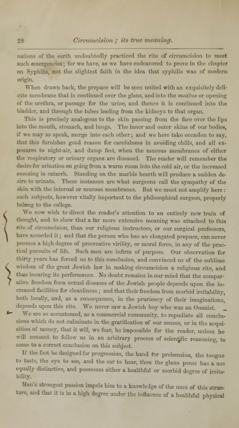 « its true meaning. nations of the earth undoubtedly practiced the rite of circumcision to meet Buch emei >r we have, as we have endeavored to prove in the chapter on Syphilis, not the slightest faith in the idea thai syphilis was of modern origin. When drawn back, the prepuce will be seen united with an exquisitely deli- membrane that is continued over the glans, and into the mwttut or opening of the urethra, or passage far the urine, and thence it is continued into the bladder, and through the tubes leading from the kidneys to thai organ. This is precisely analogous to the skin passing from the lace over the lips into the mouth, stomach, and lungs. The inner and outer skins of our bodies, if we may into each other; and we here take occasion to say, that this furnishes good reason for carefulness in avoiding chills, and all ex> i night-air, and damp feet, when the mucous membranes of either the respiratory or urinary organs arc diseased. The reader will remember tho desire for urination on going from a warm mom into the cold air, or the increased dng in catarrh. Standing on the marble hearth will produce a Budden de- sire to urinate. These instances are what Burgeons call the sympathy of the skin with the internal or mucous memhranes. hut we musl not amplify here: Buch Bubjects, however vitally important to the philosophical surgeon, properly belong t t! We DOW Wish to direct the reader's attention to an entirely new train of ht, and to show that a tar more extensive meaning was attached to this r circumcision, than our religious instructors, or our surgical professors, have accorded it ; aid that the person who has an elongated prepuce, ''an never -s a high degree of procreative virility, or moral force, in any of the prac- tical pursuits of life. Such men arc infirm of purpose. Our observation for thirty years has forced us to tin- conclusion, and convinced us of the sublime wisdom of the great Jewish law in making circumcision a religious rite, ami thus insuring its performance. \,, doubt remains in our mind that the compar- ative fnc] ; the Jewish people depends upon the In- 1 facilities f.r cleanliness; and that their freedom from morbid irritability, both locally, and, as a consequence, in the pruriency of their imaginati la upon this rite. We never saw a Jewish hoy who was an Onanist N e are so accustomed, as a commercial community, to repudiate till conclu- not culminate in the gratification of our senses, or in the acqui- sition of money, that it will, we fear, be impossible for the reader, nole-. 1„. will consent to follow us in an arhitrary process of scientific reasoning, to come to a correct conclusion on this sub If the foot he ,:|, iiie hand for prehension, the tongue t . tasl ■. the eye to see, and the car to hear, then the glans pen,, baa H equally distinctive, and possesses either a healthful or morbid degree of irrita- bility. Man's strongest pas-i ,n impels him to a knowledge of the uses of this struc- ture, and that it is in a high degree under the influ im Ithful physical