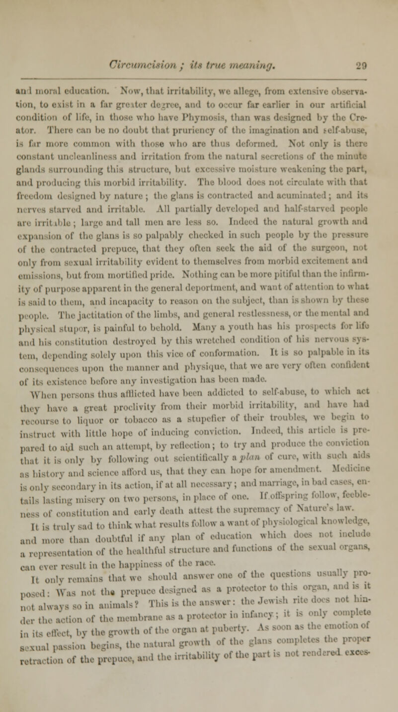 an 1 mora] education. Now,thatirritabOil • rva- tion, to axial in a far greater degree, and too cur far earlier in our artindal condition of Life, in thoae who have Phymosis, than There can be no doubt thai pruriency of the imagination and t elf-abuse, mmon with those who an thus deformed, Not onrj conatanl uncleanUneaa and irritation from the n i tions of the mi glands surrounding this structure, b ig the part, and producing this morbid irritability. Tb i: with that in i dom '1' i 5m '1 b) nature ; tl I; and it> n rv( and irritable. All partially developed and hal are irril i1 la , large and tall men are ; ral growth and expan km of tb 0 palpably checked In inch people by I ol the contracted prepuce, that they often seek the a'nl of 1 only from sexual Irritability evidenl t>> themai In - from morbid emu siona, i>ut from mortified pride. Nothing can be more pitiful than the infirm- it \ of purpose apparent in tile general deportment, and want of attenti a to what la said to them, and Incapacity to reason on the subject, tb people. The jactitation of the limbs, and general re tl land phj rical Btupor, Is painful to behold Many a youth baa his 1 I r lifo and his constitution destroyed by this wretched condition of his nervous tern, depending solely upon thi information. It 1- 10 palpable in its upon the manner and physique, thai we an 0f K before any investigation has been made. Winn persons thus afflicted have been addicted to self-abuse, to which tin \ have a greal proclivity from their morbid irritability, and have had recourse to liquor or tobacco as a stupefler of their troubl rucl with little hope of inducing conviction, indeed, thii pared to aid Buch an attempt, bj reflection; to tryand produce the conviction that 11 is only bj foUowing oul Boientiflcallj cure, with as bistorj and Bcience afford us, thai they can hope lor amendment l3 Becondaryin its action, if al all necessary; and marriage, in he tails lasting miserj on two persons, in place of one. If.of&pring follow, f neas of constitution and early death atteal the supremacy of Natui It iatrulj sad tothinkwhal rasultafoUowawantof physiol and more 'than doubtful if any plan of education which d B representation of the healthful structure and functions of the sexual 1 1 can ever resull in the happiness of the ra It only remains thai we Bhould answerone of the questions usually pro- ,1 ffas nol the prepuce designed as a protector to this organ, and » it noTalwayssoin animals? This is the answer: the Jewish n I hn> der the action of the membrane as a protector in infancy; il pleto i„ it. effect, by the growth of the organ at puberty, ks - emotionof aexualp^ion burins, the natural growth of I oompleteal ratractionof the prepuce, and the irritahUitj of the partmnotre*
