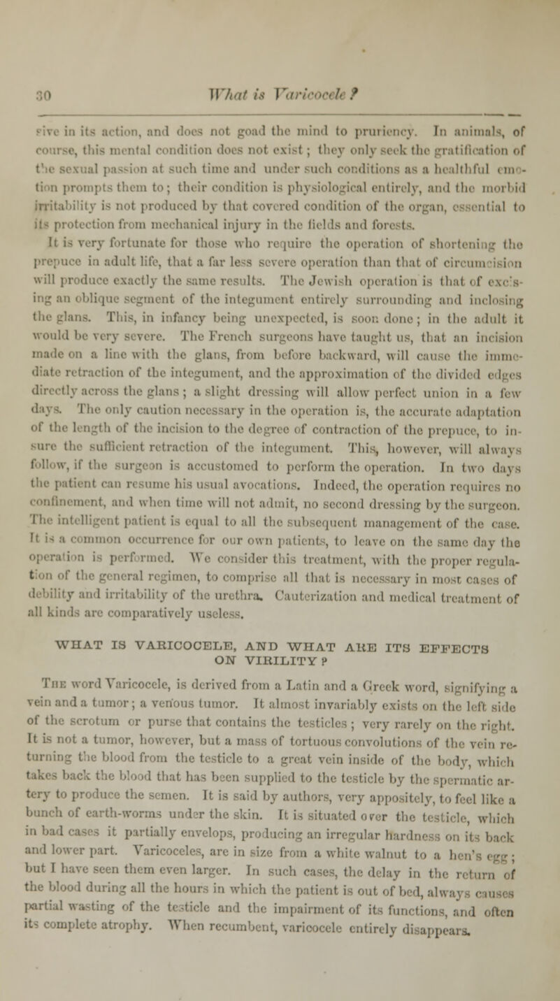 W/mf it !*' i goad the mind to pruriency. In animals, of coarse, this mental condition dot - not exist ; they only seek the gratification of 1 passion at Buch time and under such conditions as a healthful em - pts them to; their condition is phj siological entirely, and the moi bid Irritability is not produced by that covi red condition of the or tion from mechanical injury in tl It is very fortunate for those who require the operation of shorteni 11 adult life, that a far ■ operation than that of circum will ; tactly the same result-.. The Jewish operation is that i f i of the integument entirely Burrounding and incli theglans. This, in infancy being unexpected, is soon done; in the adult it would be The French surgeons have taught us, that an incision madi s with the glans, from before backward, will cause the imme ction of the integument, and the approximation i f the divided i the glans; a slight dressing will allow perfect union in a few The only caution necessary in the operation is, the accurate adaptation of tl : the incision to the degree of contraction of the prepuce, to in the sufficient retraction of the integument This, however, will always tomed to perform the operation. In two days the patienl il avocations. Indeed, the operation requiri no confinement, and when time will not admil qual to all the subsequent manag< ment of the < It is a common i ,.,,. ,|:IV <]10 rformi I. We consider this treatment, with the proper regula- 1 i, to comprise all thai is necessary in mom cas •y and irritability of the urethra, Cauterization and medical treatment of all kinds arc comparatively useli WHAT IS VARICOCELE, AND WHAT ARE ITS EFFECTS ON VIRILITY !> The word Varicoceli 1 from a Latin and a Greek word, signifying a tumor. It almost invariably exists on the left of the scrotum or purse that contaii very rarely on the i It is not a tumor, however, but i involutions of the vein re> taroii od from tie i a greal vein inside of the body, which hack the blood that has been supplied to the testicle by th :,,• tery to produce the si men. It ifi v (,, feg] y^. ;l bunch of earth-worms under the skin. It is situated over the testicle which in had cases it partially envelop alar Hardneg; on its b and lower part Varicoceli i white walnut to a b but I have seen them even larger. In sucl (delay in the i the blood during all the hours in which the patient is out ofbed,alwa; partial wasting of the testicle and the impairment of it- functions, and i I-hy. When recumbent, varicocele entirely disappears.