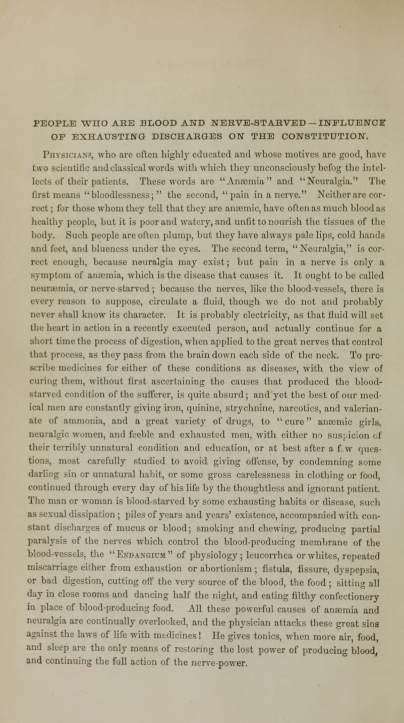 PEOPLE WIIO ARE BLOOD AND NERVE-STARVED — INFLUENCE OF EXHAUSTING DISCHARGES ON THE CONSTITUTION. Phtsk uxs, who are often highly educated and whose motives ire g I, bav< two sci ntific andclassioa] words with which they unconsciously befog the Intel- lects of their patients. These words are Anaemia and Neuralgia. The means bloodlessni as;  the second, pain in a iin\c Neither an . for those whom they tell that they are anaemic, have often as much blood a healthy people, but it is poor and watery, and unfit to nourish the (issues of the body. Such people are often plump, !>ut they have always pale lips, cold hands and feet, and bluencss under the eyes. The second term,  Neuralgia, i red enough, because neuralgia may exist; but pain in a nerve is only a symptom of ana'mia, which isthe disease that causes it. It ought to he called neorssmia, or nerve starved ; because the nerves, like the blood ressels, there is every reason to suppose, circulate a fluid, though we do not and probably Dever shall know its character. It is probably electricity, as that fluid will set the heart in action in a recently executed person, and actually continue for a I time the process of digestion, \\ hen applied to the great nerves that control that : they pass from the brain down each side of the neck. To pre a medicines tor either of these conditions as disease , with the new of curing them, without first ascertaining the causes that produced the blood- starved condition of the sufferer, is quite absurd; and yet the best of our med ieal men ai tly giving iron, quinine, strychnine, narcotics, and valerian- ate of ammonia, and a great variety of drugs, to cure anaemic girls, neura a, and feeble and exhausted men, with either no suspicion of their terribly unnatural condition and education, or at best afters I'w <jucs- . most carefully studied to avoid giving offense, by condemning some darling sin or unnatural habit, or some gross carelessness in clothing or food, continued through every day of his life by the thoughtless and ignorant patient. The man or woman i^ blood starved by some exhausting habits or disease, such .ual dissipation; piles of years and years' existence, accompanied with con- stant , of mucus or blood; smoking and chewing, producing partial paralysis of the nerves which control the blood-producing membrane of the blood-vessels, the ExoAxon n  of physiology; leucorrhea or whites, repeated .triage either from exhaustion or abortionism ; fistula, fissure, dyspepsia, or ba ;i, cutting off the very source of the blood, the food ; sitting all day in close rooms and dancing half the night, and eating filthy confectionery in place of blood-producing food. All these powerful causes or anaBmia and neuralgia are continually overlooked, and the physician attacks these great sini against the laws of life with medicines! He gives tonics, when more air, food, and sleep are the only mi ring the lost power of producing blood, and continuing the full action of the nerve-power.