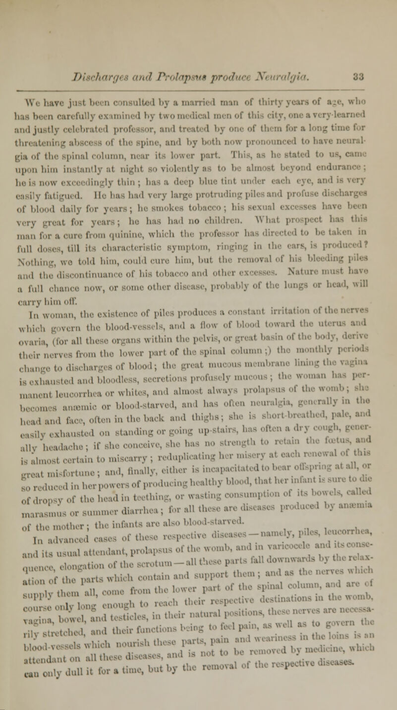 \\, bare j i i be n c m ilied by ■ married man <>f thirl who irefully examined by two medical menof this cit; rued and justlv celebrated proles or, and treated bj m lor a long time for threat and by both now pronounced to bare neural- gia of the spina] column, near il lower part This, as 1 upon him instantly il be i do* i ccei dingly thin ; baa a deep blue tint under i rued He baa had very large protruding piles and pro of blood daily for y< mokes tobai very great for years; 1-- has had no children. Win man i from quinine, which the professor ha ' in full doses, till it- characti mptom, ringing in ih Nothi Id him, could cure him, but the removal of hi :,,„l , dnuance of his tobacco and oth i a full chance now, or sumo other disease, probablj of tl head, will carry him off. In woman, the existence of piles producea a constant irritation oftl which govern the bl 1 \ ' ,'1'1 ,,,w:ml ' '•' ovaria dor all I oswithin the pelvis, oi - of the body, d> their m, tl,.- lower part of the spinal column;) the monthl; Cha to discharges of blood; the greal mucous membrane I ia exhausted and bl Hess, secretions profusely mucous; the woman ha ,„.„„.,„ leucorrhea or whites, and almosl always prolapsus ol the womb; become8 anaemic or blood-starved, and has often neural rally in the bead and face, often in the back and thighs; she la short-breathed, pale, easily exhausted on standing or going up-staii ally headache; if si nceive, she has no strength to retain te Lost certain to mUc*rry; reduplicating her misery al «1 of hia ^fortune, and, ftnally, either is incapacitated to bear offspring al all, or ducedinher, »rs of producing healthy hi 1, that her infan . sure to ;1, of dropsy of the head in t ething, or wasting consumption ol its bowels, called IJLu. or summer diarrhea ; for all these are diseases produce 1 by an»m» ot!u,r the infents are also blood-starved. ln ,iU;Ull,.ll oases of these respective diseases-namely, piles, leucorrhe^ anditTu^uTattendant, prolapsus of the womb, and in v- encldoTgationofAescrotum-allth parts fall downwa, relax. Srf^eVts which contain and support them; and as the nervee which : tl ■ u all, come from the lower part of the spinal column, and «• ol 11 • „,i, t, reach their respective destinations in thewomb, :,> '' • ' n Kin-tot ;l UlL> rily stretched, and ^fD^ ^ ^ .Weariness in the loins is an blood vessels which nourish the* . i •• ,, .,,.1-mt On all tin • ■ and ,fl DOt ' • r can OU