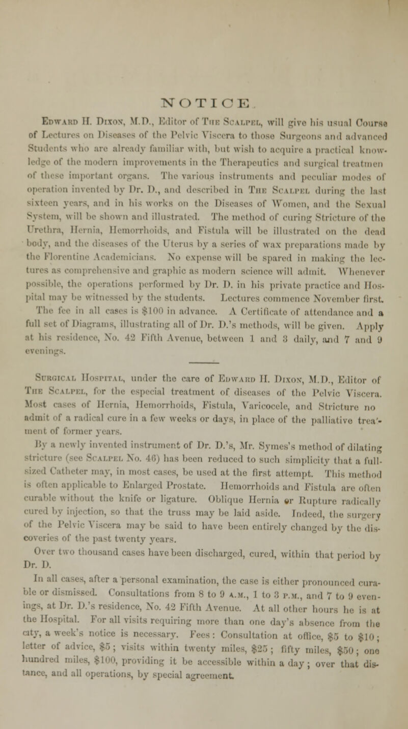 NOTIO E Edward II. Duo*, M.D.. Editor of Tub Scalpel, will give his usual 0 of Loctm. tses of the Pelvic Viscera to those Surgeons and ach Students who are already familiar with, but wish to acquire a practical know« of the modern improvements in tin- Therapeutics and surgical treatmen of these important organs. The various instruments and peculiar modi ition invented by Dr. I>., and described in 'I'm: Scalpel during the last ml in his works on die Diseases of Women, ainl the Sexual in, will be show n ami illustrated The method of curing Stricture of the Urethra, Hernia, Hemorrhoids, and Fistula will lie illustrated on the dead . and tin' d the Uterus by a series of \\:i\ preparations made by the Florentine Academicians. No expense will be spared in making the lec- tures a- comprehensive ami graphic as modern Bcience will admit Whenever perations performed by l>r. I>. in his private practice and II- • pita! may be witnessed bj the students. Lectures commence November first-. The fee iii all cases is Sinn in advance. A Certificate of attendance ami a full set of Diagrams, illustrating all of Dr. D.'s methods, will be given. Ipply lence, No. 42 Fifth Ivenue, between I and S daily, and 7 and (J evcnii under the care of Edward II. Dixok, M.D., Editor of 'I'm: Si Men. for the especial treatment of diseases of the Pelvic Viscera. Hemorrhoids, Fistula, Varicocele, ami Stricture no admit of a radical cure in a few weeks or 'lav.., in place of the palliative treat- ment of former 3 newly invented instrument of Dr. D.'s, Mr. Symes's method of dilating • I''m has been reduced to such simplicity that a full- 1 Catheter may, in mi i at He- first attempt This method ten applicable to Enlarged Prostate. Hemorrhoids and Fistula are often curable without the knife or ligature. Oblique Hernia »r Rupture radically cured by i 1 that the truss may 1,0 laid aside, indeed, tl of the Pelvic Viscera may be said to have been entirely changed by tin- dis- f tie' past twenty years. liavebeen discharged, cured, within that period by Dr. D. 1,1 a11 1 examination, the case is either pronounced cura- ble or dismissed Consultations from s to 9 a.m., 1 to 8 p.m., an.I 7 to 9 . at Dr. D.'s residence, No. 42 Fifth A ' • all other hour, he the Hospital For all visits requiring more than one day's absence fro,,, the city, a week's notirc i, necessary. Fees: Consultation at office, $5 to $10; letter of advice, $5; visits within twenty mile-. $25; fifty a nun hundred miles, iding it be >le within a day ; over'that and all operations, by special agreement.