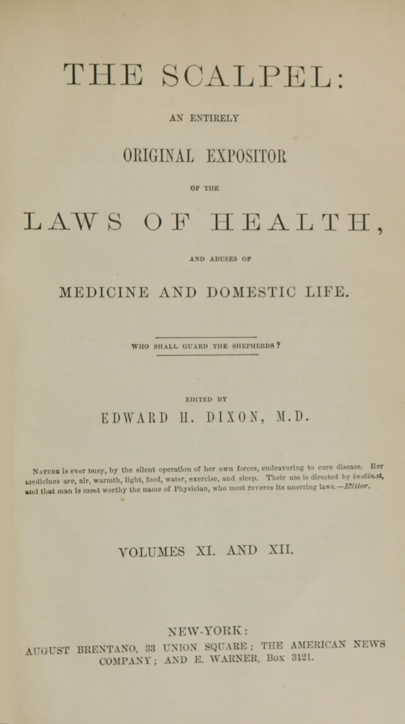 THE SCALPEL: AN' ENTIRELY ORIGINAL EXPOSITOR LAAV s OF HEALTH, am> a husks or MEDU'INi: AND DOMESTIC LIFE. i\ BO W ILL '.1 M'i> iiik >iii rin RDa Y EDITED HY EDWARD II. DIXON. M.D Natuuto««buiy, *>y th« ritont operation of her own 1 ,,rr uedletnu are air, warmth, light, I r- Their ma li mokl « 9 '»•''-- '•' VOLUMES M. AND XII. NEW-YORK : W BRENTANO, 88 UNION BQUARE; THE AMERICAN NEWS COMPANT . AND B. R ARNER, Box