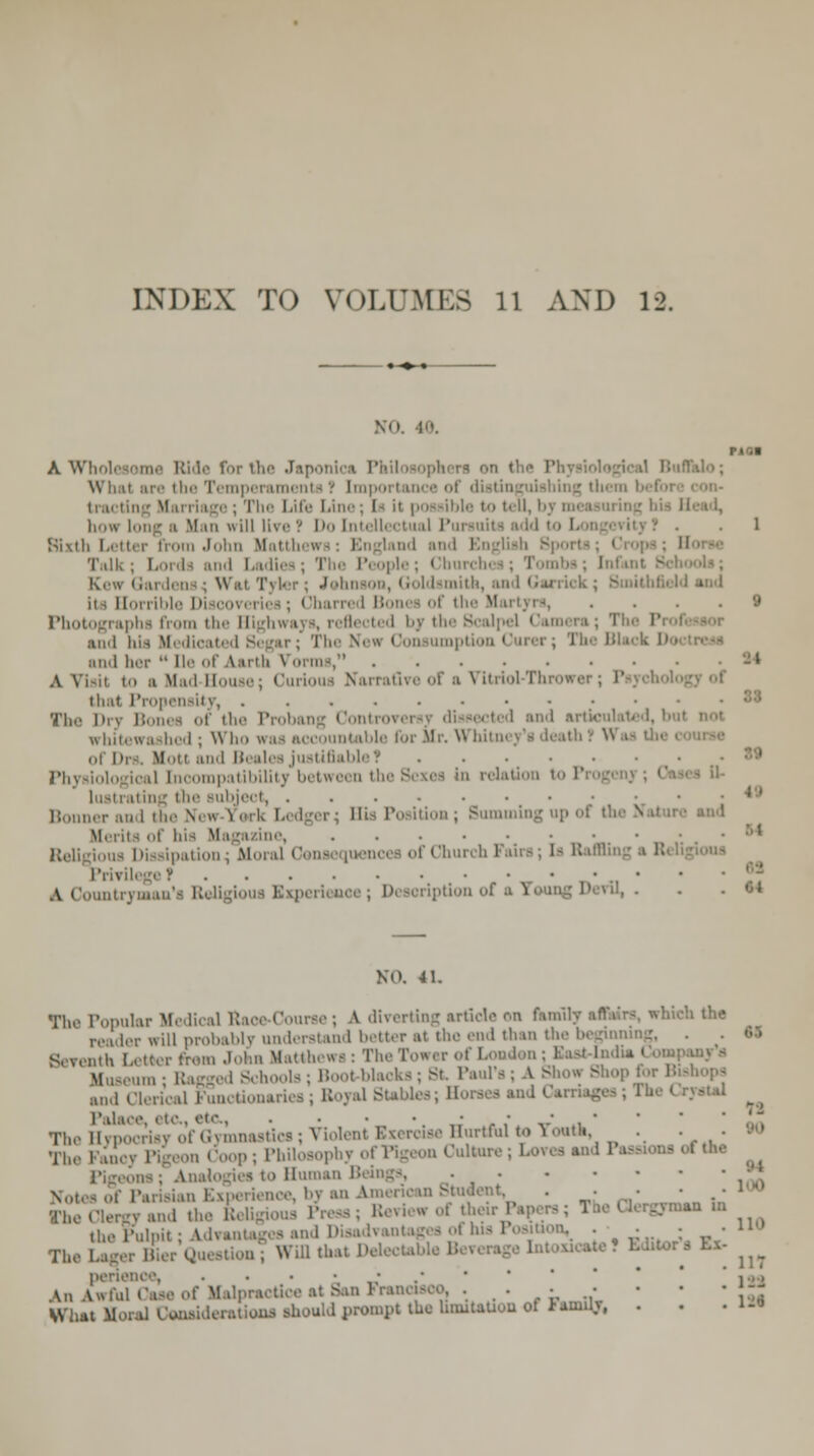 INDEX TO VOLUMES ll AND 12. .Vi. 40. riot A Wholesome Bide for the Japonli i What are the Temperaments t Imports ing them bel ii.i' ige; The Life Line : I- it possible to teu, bj how longs Man will lire? Do Intellectual Pat • . 1 Sixth Letter from John Matte od and Bnglisfa Bporti Talk; I I- and Ladles; The People; Chi aba; Infant : Kew Gardens; Wat Tyler; John aith, and Garrick; Bmithfield i 11■.11 Ible Dl oovi ries; Obai re I ] the Mai tyrs 9 Photographs from the Highwa and bis Medical The New Consumption Gurer; The Black Do and her  De of Aarth Vorms, • A VTsil to ■ Mad-House; Curious Narrafire of a Vitriol-Thrower; Psychol that Propensity, Tin- Dry Bones of the Probang Contra cted and articulated, but not trhitewa hed . R ho wa i untable for Mr. Whitney's death .• ^ ol Drs. Motl and Bealea justifiable 1 Physiological Incompatibility between the Sexes in relation to P lustrating the Bubject, .....-•• Bonner and the Nee J i Bis Position ; Bumming up of the v> Merits of bis Magazine, us Dissipation^ Moral Com [uencei of Chun b 1 drs; 1- BaffliE PrlTllegeT • A Counti • iption of a i . • • ■ «4 NO. 41. The Popular Medical Raoe Course ; a diverting article <-,n family affairs, which the ler will probably understand better at tin- end than the beginning, Seventh Letter rrem John Matthews : The Tower of London ; East-India i ed Schools ; Boot blacks ; St. Paul's ; A Show Shop for Bish and i ictionaxies; Boyai Stables; Horses and Carnages; 1 i Palace, i to., etc., . • • • • • • . • TheHypocrlsj of Gymnastics; Violent Exercise Hurtful to Youth, ■ ■ • ■*> The Fancy Pigeon Coop; Philosopbj ,he . . Notes of Parisian Experience, by an American Student, . .-1 The Clergy and the Beligious Press ; Beview of their Papers ; The * lergyme. >n the Pulpit; Advantages and Disadvantages ol his 1 L„vrl,rr Will that Del .ite! Editor Tin' Lager Bier Question ; perie An Awful Case of Malpractice at San Francisco. . . What Mora] Considerations should prompt the limitation of lenity, 110 a Ex-