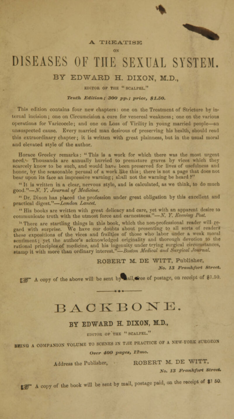 A. TUKATISK ON DISEASES OF Til i: SEXUAL SYSTEM. BY EDWARD H. DIXON, M.D., KIMTOR Or TI1K  S<AI.1KI. Truth J-Jdltion; 3(tit j,p.; pricr, $l.r,0. Thli \ four new ■ ne on the Treatment ol y in- tcrual iucUion; one on I in a cure foi ele; and one on Loss of Virility in young married people—an tarried man desirous of xtraordtnary chapter; it is written with great plainness, but in the usual moral and elevated stylo of the author. Hot remarks :  This is a work for which there was the ■ It are annually hurried to premal I Iv know to lie such, and would havo been preserved for - and honor, by ' ile peroaal of a work like this; there is not a i bear upon its face an impreesive warning; shall not the warning  It is written in a clear, nervous style, und is calculated, as we think, to do much good.—X. V. .lourntll of Mi<liru,e.  Dr. Dixon has placed the profession under great obligation by this excellent and practical digest.—London LanetL  His books are written with great delicacy and care, yet with an i - re to communicate truth with the utmost force and . —.V. )'. E There are startling things in this book, which the non-pro!. gard with surprise. We have our doubts about presenting to all these expositions Of the vices and frailties of those who lalmr iin sentiment; yet the author's acknowledged originality and the nal principles of medicine, and his ingenuity under trying u with more than ordinary interest.—/. •irnal. ROBERT M. DE WITT. Publisher. %&- A copy of the above will be sent hy%ail,«ree of pottage, OH 11.50. BACKBONE. BY EDWARD H. DIXON, M.D., 01 Ok'tIIK  SCAI.TKI.. MING A COMPANION fQVOM ■ '» «■ WUOHOl OF A SFW-YOM HI Over 400 inn^e; 19m*. Address the Publisher, ROBERT M. DE WITT. /.{ Fr<tnkf.>rt Stre*. jy A copy of the book will be sent by mail, postage paid, on the receipt of %^ 60.