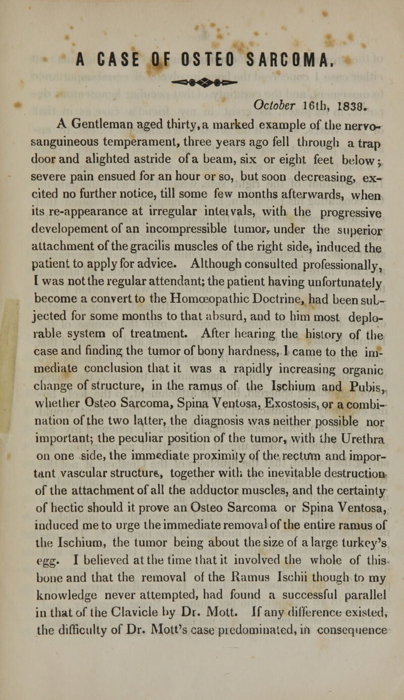 A CASE OF OSTEO SARCOMA. October 16th, 1838. A Gentleman aged thirty, a marked example of the nervo- sanguineous temperament, three years ago fell through a trap door and alighted astride of a beam, six or eight feet below j severe pain ensued for an hour or so, but soon decreasing, ex- cited no further notice, till some few months afterwards, when its re-appearance at irregular intetvals, with the progressive developement of an incompressible tumoiv under the superior attachment of the gracilis muscles of the right side, induced the patient to apply for advice. Although consulted professionally, [ was not the regular attendant; the patient having unfortunately become a convert to the Homoeopathic Doctrine, had been sub- jected for some months to that absurd, and to him most deplo- rable system of treatment. After hearing the history of the case and finding the tumor of bony hardness, 1 came to the im- mediate conclusion that it was a rapidly increasing organic change of structure, in the ramus of the Ischium and Pubis, whether Osteo Sarcoma, Spina Ventosa, Exostosis, or a combi- nation of the two latter, the diagnosis was neither possible nor important; the peculiar position of the tumor, with the Urethra on one side, the immediate proximity of the rectum and impor- tant vascular structure,, together with the inevitable destruction of the attachment of all the adductor muscles, and the certainty of hectic should it prove an Osteo Sarcoma or Spina Ventosa, induced me to urge the immediate removal of the entire ramus of the Ischium, the tumor being about the size of a large turkey's egg. I believed at the time that it involved the whole of this bone and that the removal of the Ramus Ischii though to my knowledge never attempted, had found a successful parallel in that of the Clavicle by Dr. Mott. If any difference existed, the difficulty of Dr. Mott's case picdominated, in consequence