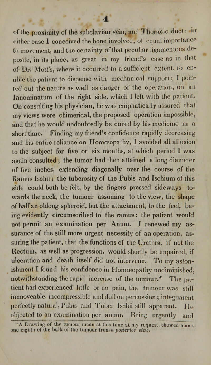 of the proximity of the subclavian vein, and Thoracic duel: in cither case 1 conceived the bone involved, of equal importance to movement, and the certainty of that peculiar ligamentous de- posits, in its place, as great in my friend's case as in that of Dr. Mott's, where it occurred to a sufficient extent, to en- able the patient to dispense with mechanical support; 1 poin- ted out the nature as well as danger of the operation, on an Innominatum of the right side, which 1 left with the patient. On consulting his physician, he was emphatically assured that my views were chimerical, the proposed operation impossible, and that he would undoubtedly be cured by his medicine in a short time. Finding my friend's confidence rapidly decreasing and his entire reliance on Homoeopathy, I avoided all allusion to the subject for five or six months, at which period I was again consulted ; the tumor had then attained a long diameter of five inches, extending diagonally over the course of the Ramus Ischii; the tuberosity of the Pubis and Ischium of this side could both be felt, by the fingers pressed sideways to- wards the neck, the tumour assuming to the view, the shape of half an oblong spheroid, but the attachment, to the feel, be- ing evidently circumscribed to the ramus: the patient would not permit an examination per Anum. I renewed my as- surance of the still more urgent necessity of an operation, as- suring the patient, that the functions of the Urethra, if not the Rectum, as well as progression, would shortly be impaired, if ulceration and death itself did not intervene. To my aston- ishment I found his confidence in Homoeopathy undiminished, notwithstanding the rapid increase of the tumour.* The pa- tient had experienced little or no pain, the tumour was still immoveable, incompressible and dull on percussion ; integument perfectly natural, Pubis and Tuber Ischii still apparent. He objected to an examination per anum. Being urgently and *A Drawing of the tumour made at this time at my request, showed about one eighth of the bulk of the tumour from a posterior view.