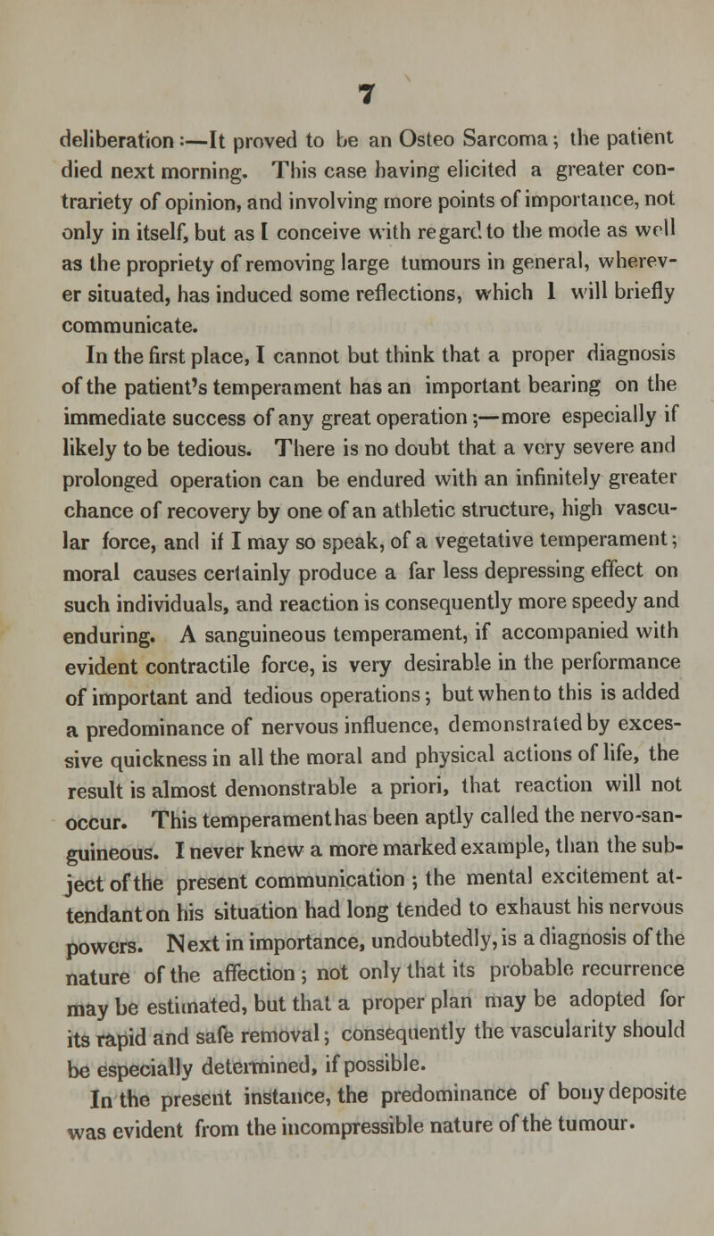 deliberation :—It proved to be an Osteo Sarcoma; the patient died next morning. This case having elicited a greater con- trariety of opinion, and involving more points of importance, not only in itself, but as I conceive with regardto the mode as well as the propriety of removing large tumours in general, wherev- er situated, has induced some reflections, which 1 will briefly communicate. In the first place, I cannot but think that a proper diagnosis of the patient's temperament has an important bearing on the immediate success of any great operation;—more especially if likely to be tedious. There is no doubt that a very severe and prolonged operation can be endured with an infinitely greater chance of recovery by one of an athletic structure, high vascu- lar force, and if I may so speak, of a vegetative temperament; moral causes certainly produce a far less depressing effect on such individuals, and reaction is consequently more speedy and enduring. A sanguineous temperament, if accompanied with evident contractile force, is very desirable in the performance of important and tedious operations; but when to this is added a predominance of nervous influence, demonstrated by exces- sive quickness in all the moral and physical actions of life, the result is almost demonstrable a priori, that reaction will not occur. This temperament has been aptly called the nervo-san- guineous. I never knew a more marked example, than the sub- ject of the present communication ; the mental excitement at- tendant on his situation had long tended to exhaust his nervous powers. Next in importance, undoubtedly, is a diagnosis of the nature of the affection ; not only that its probable recurrence may be estimated, but that a proper plan may be adopted for its rapid and safe removal; consequently the vascularity should be especially determined, if possible. In the present instance, the predominance of bony deposite was evident from the incompressible nature of the tumour.